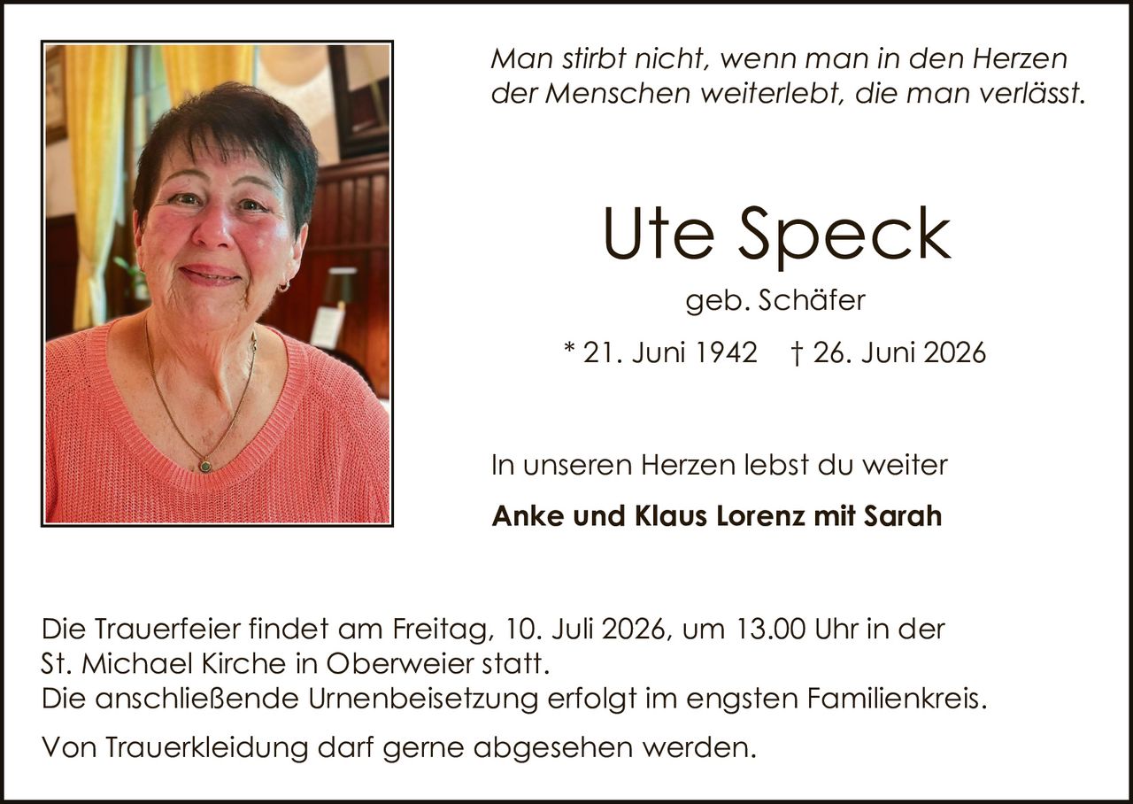 <p><i>Man stirbt nicht, wenn man in den Herzen der Menschen weiterlebt, die man verlässt.</i></p>

<p><strong>Ute Speck</strong><br>
geb. Schäfer<br>
* 21. Juni 1942  † 26. Juni 2026</p>

<p>In unseren Herzen lebst du weiter<br>
<strong>Anke und Klaus Lorenz mit Sarah</strong></p>

<p>Die Trauerfeier findet am Freitag, 10. Juli 2026, um 13.00 Uhr in der St. Michael Kirche in Oberweier statt.<br>
Die anschließende Urnenbeisetzung erfolgt im engsten Familienkreis.</p>

<p>Von Truerkleidung darf gerne abgesehen werden.</p>