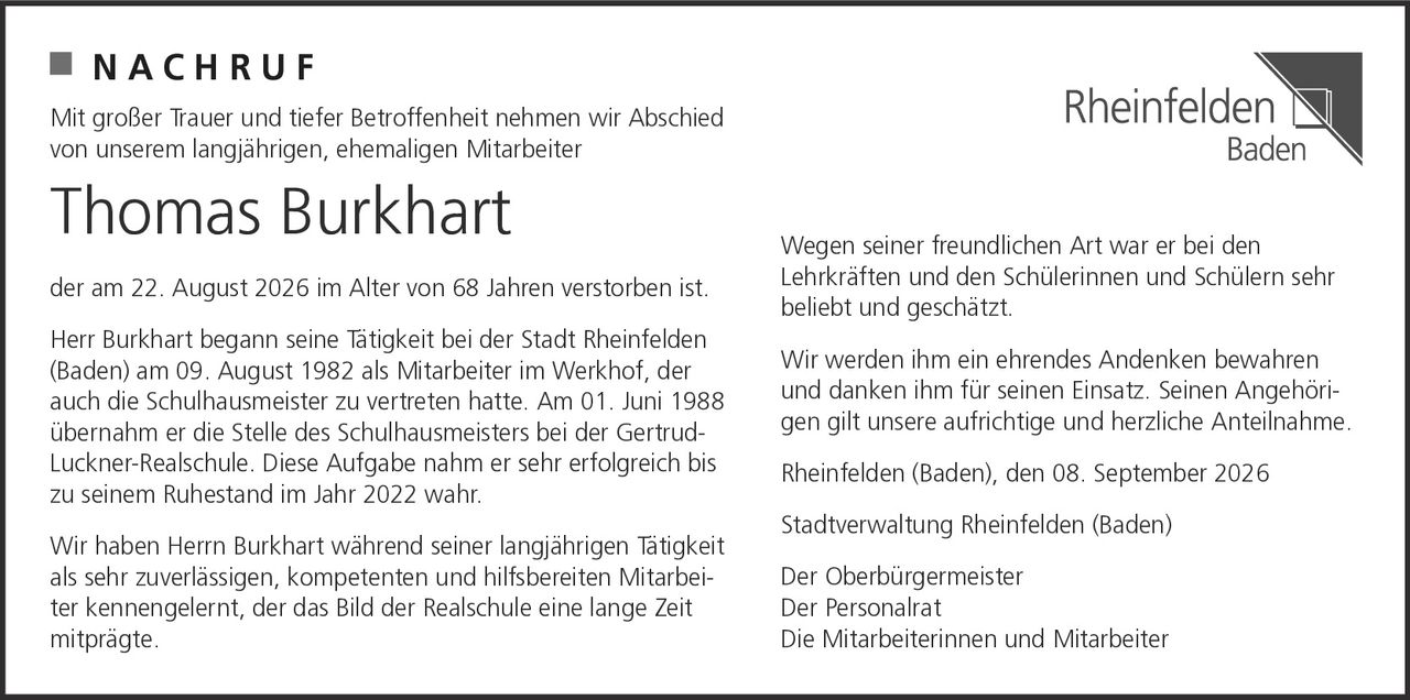 <p><strong>NACHRUF</strong></p>

<p>Mit großer Trauer und tiefer Betroffenheit nehmen wir Abschied von unserem langjährigen, ehemaligen Mitarbeiter</p>

<p><strong>Thomas Burkhart</strong></p>

<p>der am 22. August 2026 im Alter von 68 Jahren verstorben ist.</p>

<p>Herr Burkhart begann seine Tätigkeit bei der Stadt Rheinfelden (Baden) am 09. August 1982 als Mitarbeiter im Werkhof, der auch die Schulhausmeister zu vertreten hatte. Am 01. Juni 1988 übernahm er die Stelle des Schulhausmeisters bei der Gertrud-Luckner-Realschule. Diese Aufgabe nahm er sehr erfolgreich bis zu seinem Ruhestand im Jahr 2022 wahr.</p>

<p>Wir haben Herrn Burkhart während seiner langjährigen Tätigkeit als sehr zuverlässigen, kompetenten und hilfsbereiten Mitarbeiter kennengelernt, der das Bild der Realschule eine lange Zeit mitprägte. Wegen seiner freundlichen Art war er bei den Lehrkräften und den Schülerinnen und Schülern sehr beliebt und geschätzt.</p>

<p>Wir werden ihm ein ehrendes Andenken bewahren und danken ihm für seinen Einsatz. Seinen Angehörigen gilt unsere aufrichtige und herzliche Anteilnahme.</p>

<p>Rheinfelden (Baden), den 08. September 2026</p>

<p>Stadtverwaltung Rheinfelden (Baden)<br>Der Oberbürgermeister<br>Der Personalrat<br>Die Mitarbeiterinnen und Mitarbeiter</p>