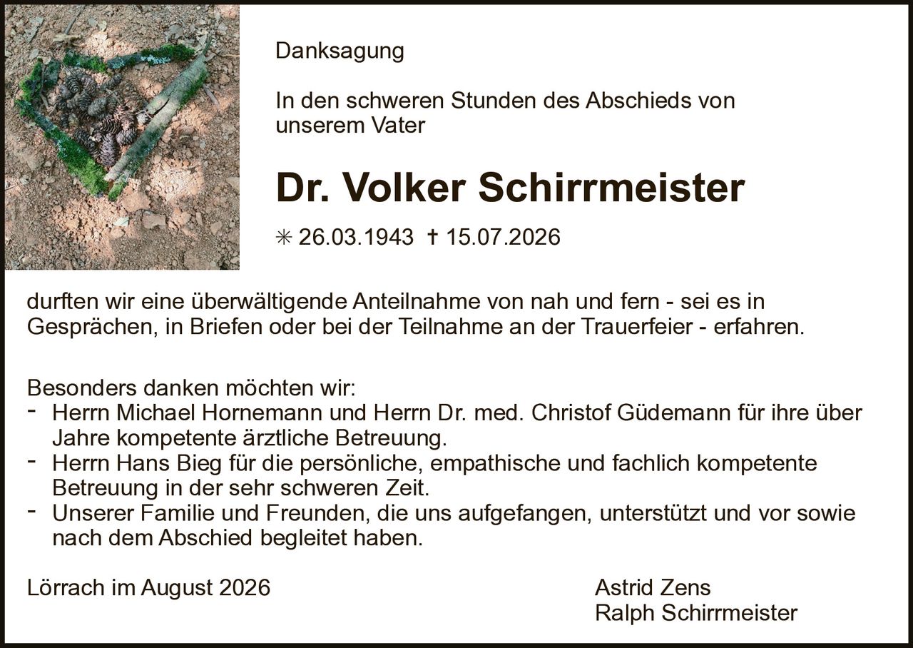 <p><strong>Danksagung</strong></p>

<p>In den schweren Stunden des Abschieds von unserem Vater</p>

<p><strong>Dr. Volker Schirrmeister</strong></p>

<p>* 26.03.1943 † 15.07.2026</p>

<p>durften wir eine überwältigende Anteilnahme von nah und fern - sei es in Gesprächen, in Briefen oder bei der Teilnahme an der Trauerfeier - erfahren.</p>

<p>Besonders danken möchten wir:</p>

<p>- Herrn Michael Hornemann und Herrn Dr. med. Christof Güdemann für ihre über Jahre kompetente ärztliche Betreuung.</p>

<p>- Herrn Hans Bieg für die persönliche, empathische und fachlich kompetente Betreuung in der sehr schweren Zeit.</p>

<p>- Unserer Familie und Freunden, die uns aufgefangen, unterstützt und vor sowie nach dem Abschied begleitet haben.</p>

<p>Lörrach im August 2026 Astrid Zens<br>Ralph Schirrmeister</p>