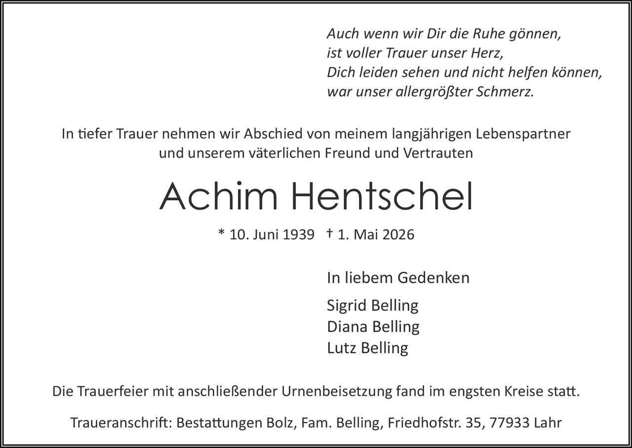 <p><i>Auch wenn wir Dir die Ruhe gönnen,<br>ist voller Trauer unser Herz,<br>Dich leiden sehen und nicht helfen können,<br>war unser allergrößter Schmerz.</i></p><p>In tiefer Trauer nehmen wir Abschied von meinem langjährigen Lebenspartner<br>und unserem väterlichen Freund und Vertrauten</p><p><strong>Achim Hentschel</strong><br>* 10. Juni 1939 † 1. Mai 2026</p><p>In liebem Gedenken<br>Sigrid Belling<br>Diana Belling<br>Lutz Belling</p><p>Die Trauerfeier mit anschließender Urnenbeisetzung fand im engsten Kreise statt.</p><p>Traueranschrift: Bestattungen Bolz, Fam. Belling, Friedhofstr. 35, 77933 Lahr</p>
