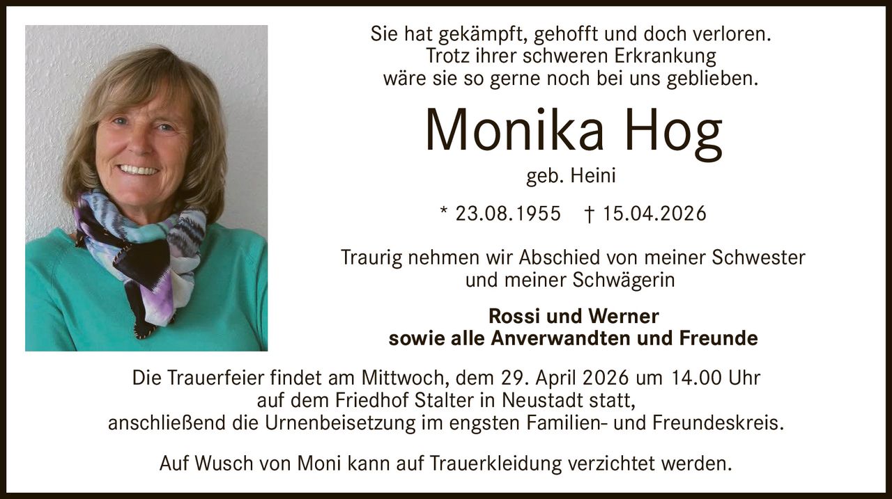 Sie hat gekämpft, gehofft und doch verloren.
Trotz ihrer schweren Erkrankung
wäre sie so gerne noch bei uns geblieben.

Monika Hog
geb. Heini

* 23.08.1955

† 15.04.2026

Traurig nehmen wir Abschied von meiner Schwester
und meiner Schwägerin
Rossi und Werner
sowie alle Anverwandten und Freunde
Die Trauerfeier findet am Mittwoch, dem 29. April 2026 um 14.00 Uhr
auf dem Friedhof Stalter in Neustadt statt,
anschließend die Urnenbeisetzung im engsten Familien- und Freundeskreis.
Auf Wusch von Moni kann auf Trauerkleidung verzichtet werden.