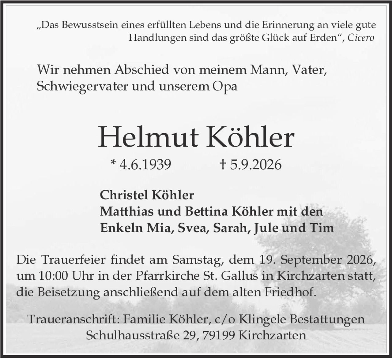 <p>„Das Bewusstsein eines erfüllten Lebens und die Erinnerung an viele gute Handlungen sind das größte Glück auf Erden", <i>Cicero</i></p>

<p>Wir nehmen Abschied von meinem Mann, Vater, Schwiegervater und unserem Opa</p>

<p><strong>Helmut Köhler</strong><br>
* 4.6.1939 † 5.9.2026</p>

<p><strong>Christel Köhler<br>
Matthias und Bettina Köhler mit den<br>
Enkeln Mia, Svea, Sarah, Jule und Tim</strong></p>

<p>Die Trauerfeier findet am Samstag, dem 19. September 2026, um 10:00 Uhr in der Pfarrkirche St. Gallus in Kirchzarten statt, die Beisetzung anschließend auf dem alten Friedhof.</p>

<p>Traueranschrift: Familie Köhler, c/o Klingele Bestattungen<br>
Schulhausstraße 29, 79199 Kirchzarten</p>