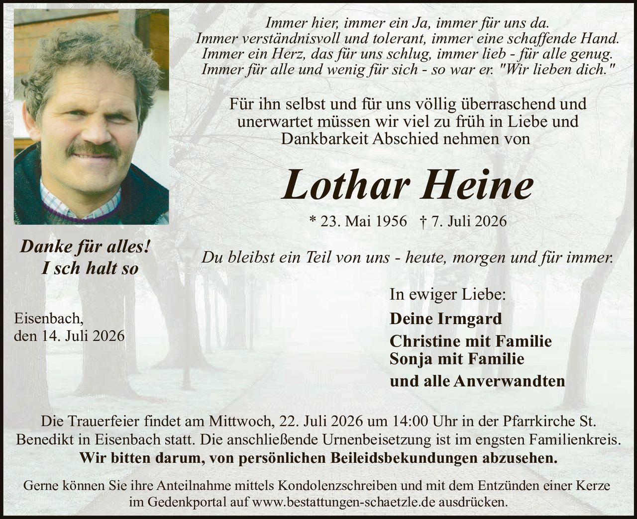 <p><i>Immer hier, immer ein Ja, immer für uns da.<br>Immer verständnisvoll und tolerant, immer eine schaffende Hand.<br>Immer ein Herz, das für uns schlug, immer lieb - für alle genug.<br>Immer für alle und wenig für sich - so war er. "Wir lieben dich."</i></p>

<p>Für ihn selbst und für uns völlig überraschend und unerwartet müssen wir viel zu früh in Liebe und Dankbarkeit Abschied nehmen von</p>

<p><strong>Lothar Heine</strong><br>
* 23. Mai 1956 † 7. Juli 2026</p>

<p><i>Du bleibst ein Teil von uns - heute, morgen und für immer.</i></p>

<p>In ewiger Liebe:<br>
<strong>Deine Irmgard<br>
Christine mit Familie<br>
Sonja mit Familie<br>
und alle Anverwandten</strong></p>

<p><i>Danke für alles!<br>
I sch halt so</i></p>

<p>Eisenbach,<br>
den 14. Juli 2026</p>

<p>Die Trauerfeier findet am Mittwoch, 22. Juli 2026 um 14:00 Uhr in der Pfarrkirche St. Benedikt in Eisenbach statt. Die anschließende Urnenbeisetzung ist im engsten Familienkreis. <strong>Wir bitten darum, von persönlichen Beileidbsbekundungen abzusehen.</strong></p>

<p>Gerne können Sie ihre Anteilnahme mittels Kondolenzschreiben und mit dem Entzünden einer Kerze im Gedenkportal auf www.bestattungen-schaetzle.de ausdrücken.</p>