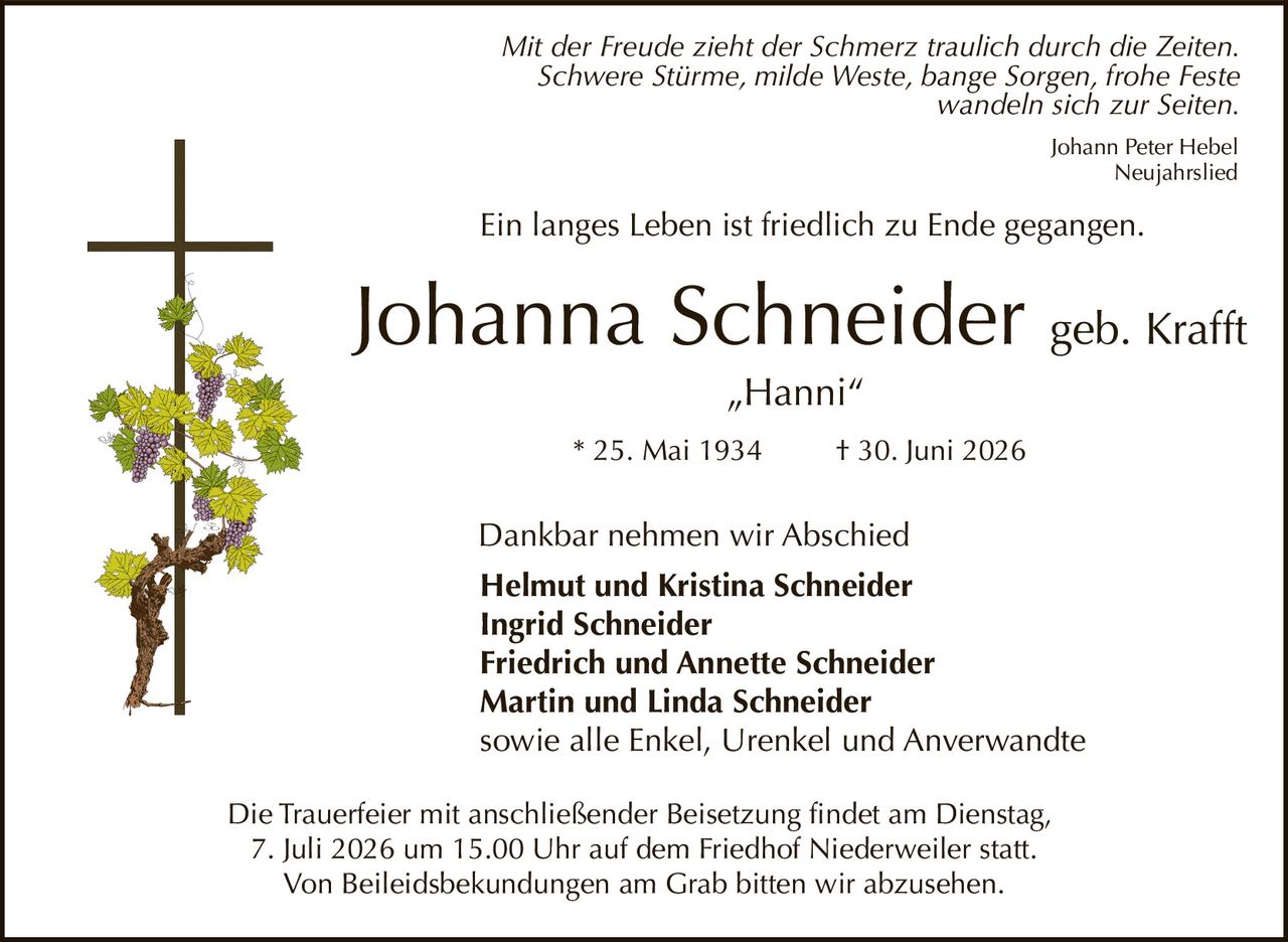 <p><i>Mit der Freude zieht der Schmerz traulich durch die Zeiten.<br>Schwere Stürme, milde Weste, bange Sorgen, frohe Feste<br>wandeln sich zur Seiten.</i></p>

<p>Ein langes Leben ist friedlich zu Ende gegangen.</p>

<p><strong>Johanna Schneider</strong> geb. Krafft<br>"Hanni"<br>* 25. Mai 1934 † 30. Juni 2026</p>

<p>Dankbar nehmen wir Abschied</p>

<p><strong>Helmut und Kristina Schneider</strong><br><strong>Ingrid Schneider</strong><br><strong>Friedrich und Annette Schneider</strong><br><strong>Martin und Linda Schneider</strong><br>sowie alle Enkel, Urenkel und Anverwandte</p>

<p>Die Trauerfeier mit anschließender Beisetzung findet am Dienstag,<br>7. Juli 2026 um 15.00 Uhr auf dem Friedhof Niederweiler statt.<br>Von Beileidsbekundungen am Grab bitten wir abzusehen.</p>

<p><i>Johann Peter Hebel<br>Neujahrslied</i></p>