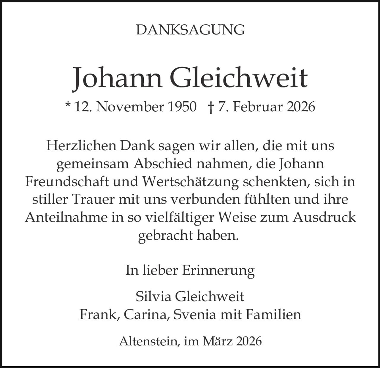DANKSAGUNG

Johann Gleichweit
* 12. November 1950 † 7. Februar 2026
Herzlichen Dank sagen wir allen, die mit uns
gemeinsam Abschied nahmen, die Johann
Freundschaft und Wertschätzung schenkten, sich in
stiller Trauer mit uns verbunden fühlten und ihre
Anteilnahme in so vielfältiger Weise zum Ausdruck
gebracht haben.
In lieber Erinnerung
Silvia Gleichweit
Frank, Carina, Svenia mit Familien
Altenstein, im März 2026