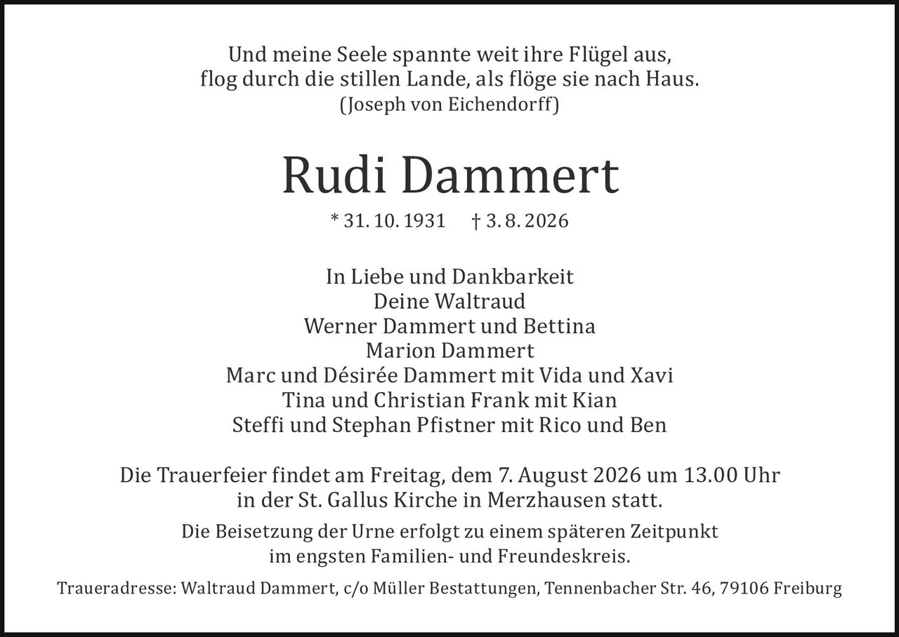 <p><i>Und meine Seele spannte weit ihre Flügel aus,<br>flog durch die stillen Lande, als flöge sie nach Haus.<br>(Joseph von Eichendorff)</i></p><p><strong>Rudi Dammert</strong><br>* 31. 10. 1931     † 3. 8. 2026</p><p>In Liebe und Dankbarkeit<br>Deine Waltraud<br>Werner Dammert und Bettina<br>Marion Dammert<br>Marc und Désirée Dammert mit Vida und Xavi<br>Tina und Christian Frank mit Kian<br>Steffi und Stephan Pfistner mit Rico und Ben</p><p>Die Trauerfeier findet am Freitag, dem 7. August 2026 um 13.00 Uhr<br>in der St. Gallus Kirche in Merzhausen statt.</p><p>Die Beisetzung der Urne erfolgt zu einem späteren Zeitpunkt<br>im engsten Familien- und Freundeskreis.</p><p>Traueradresse: Waltraud Dammert, c/o Müller Bestattungen, Tennenbacher Str. 46, 79106 Freiburg</p>