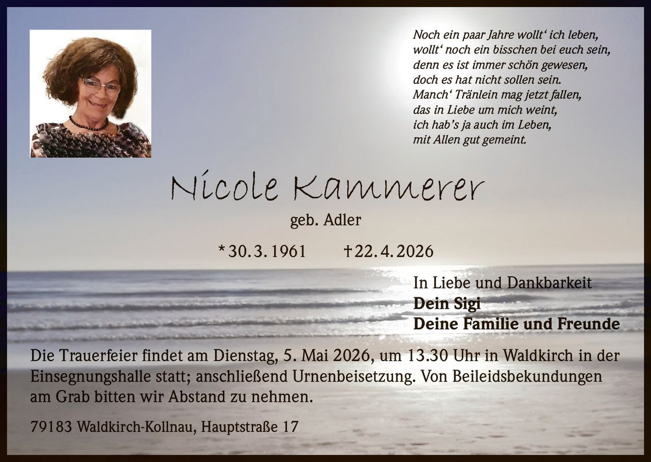 Noch ein paar Jahre wollt‘ ich leben,
wollt‘ noch ein bisschen bei euch sein,
denn es ist immer schön gewesen,
doch es hat nicht sollen sein.
Manch‘ Tränlein mag jetzt fallen,
das in Liebe um mich weint,
ich hab’s ja auch im Leben,
mit Allen gut gemeint.

Nicole Kammerer
geb. Adler

* 30. 3. 1961   † 22. 4. 2026
In Liebe und Dankbarkeit
Dein Sigi
Deine Familie und Freunde
Die Trauerfeier findet am Dienstag, 5. Mai 2026, um 13.30 Uhr in Waldkirch in der
Einsegnungshalle statt; anschließend Urnenbeisetzung. Von Beileidsbekundungen
am Grab bitten wir Abstand zu nehmen.
79183 Waldkirch-Kollnau, Hauptstraße 17