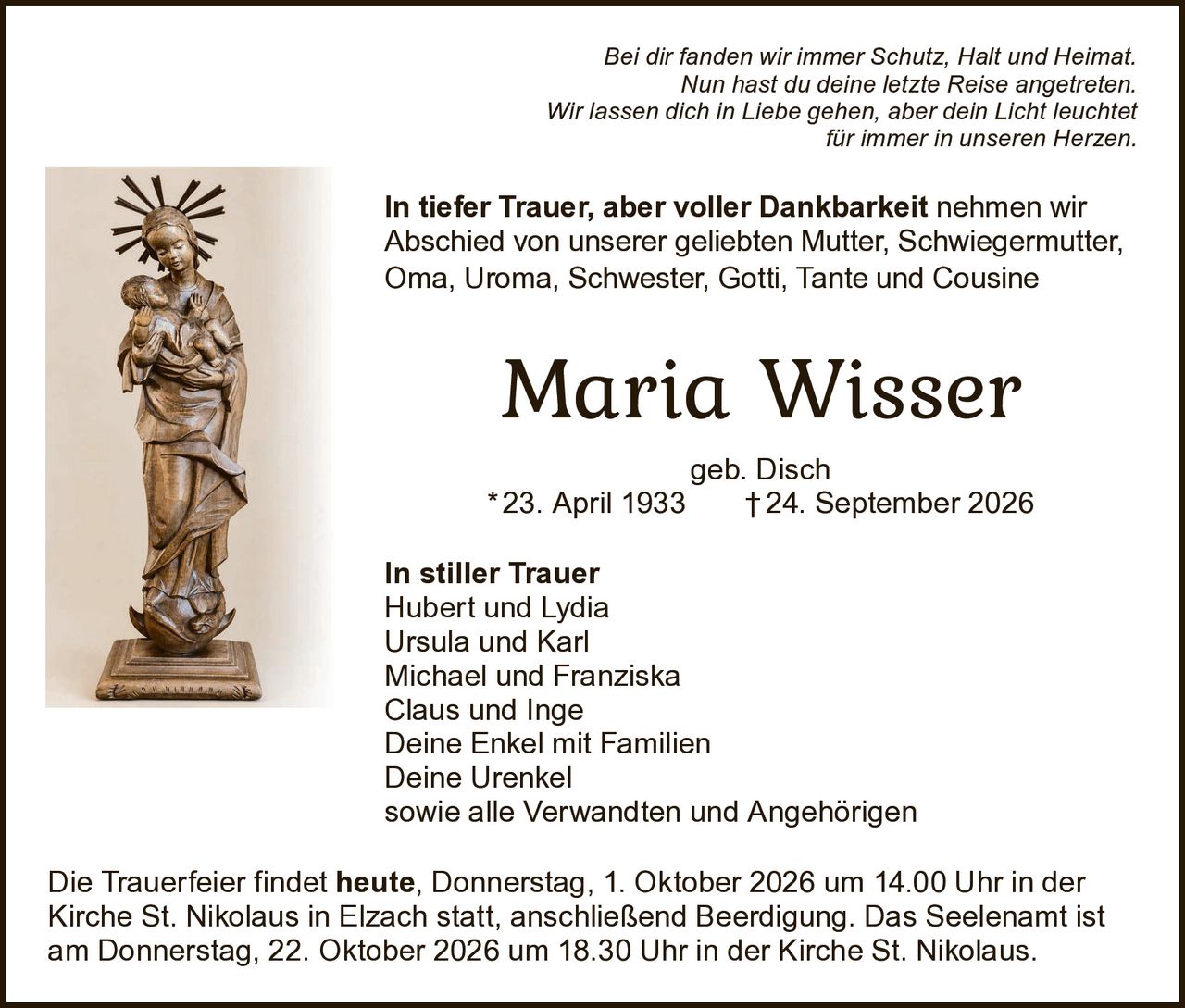 <p>Bei dir fanden wir immer Schutz, Halt und Heimat. Nun hast du deine letzte Reise angetreten. Wir lassen dich in Liebe gehen, aber dein Licht leuchtet für immer in unseren Herzen.</p>

<p><strong>In tiefer Trauer, aber voller Dankbarkeit</strong> nehmen wir Abschied von unserer geliebten Mutter, Schwiegermutter, Oma, Uroma, Schwester, Gotti, Tante und Cousine</p>

<p><strong>Maria Wisser</strong><br/>geb. Disch<br/>* 23. April 1933 † 24. September 2026</p>

<p><strong>In stiller Trauer</strong><br/>Hubert und Lydia<br/>Ursula und Karl<br/>Michael und Franziska<br/>Claus und Inge<br/>Deine Enkel mit Familien<br/>Deine Urenkel<br/>sowie alle Verwandten und Angehörigen</p>

<p>Die Trauerfeier findet <strong>heute, Donnerstag, 1. Oktober 2026 um 14.00 Uhr</strong> in der Kirche St. Nikolaus in Elzach statt, anschließend Beerdigung. Das Seelenamt ist am Donnerstag, 22. Oktober 2026 um 18.30 Uhr in der Kirche St. Nikolaus.</p>