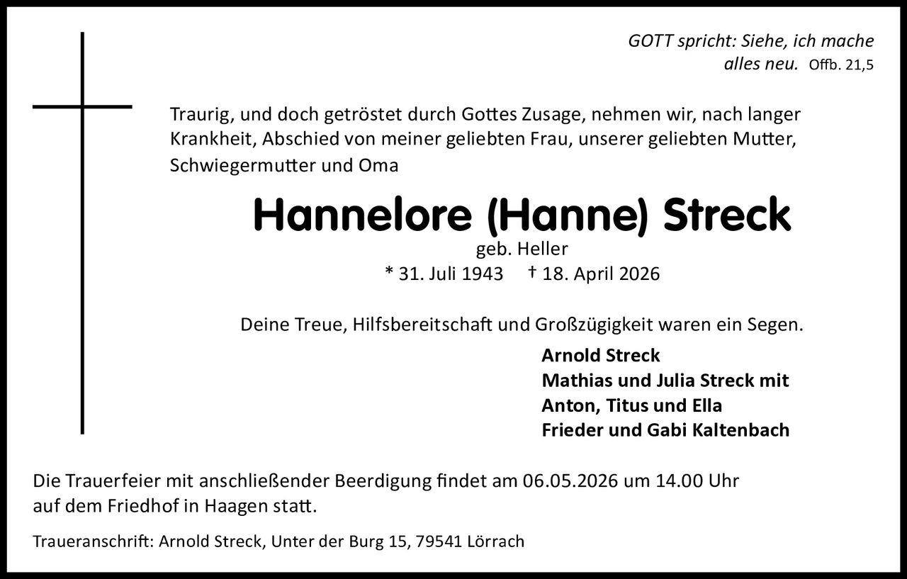 GOTT spricht: Siehe, ich mache
alles neu. Offb. 21,5

Traurig, und doch getröstet durch Gottes Zusage, nehmen wir, nach langer
Krankheit, Abschied von meiner geliebten Frau, unserer geliebten Mutter,
Schwiegermutter und Oma

Hannelore (Hanne) Streck
geb. Heller
* 31. Juli 1943 † 18. April 2026

Deine Treue, Hilfsbereitschaft und Großzügigkeit waren ein Segen.
Arnold Streck
Mathias und Julia Streck mit
Anton, Titus und Ella
Frieder und Gabi Kaltenbach
Die Trauerfeier mit anschließender Beerdigung findet am 06.05.2026 um 14.00 Uhr
auf dem Friedhof in Haagen statt.
Traueranschrift: Arnold Streck, Unter der Burg 15, 79541 Lörrach