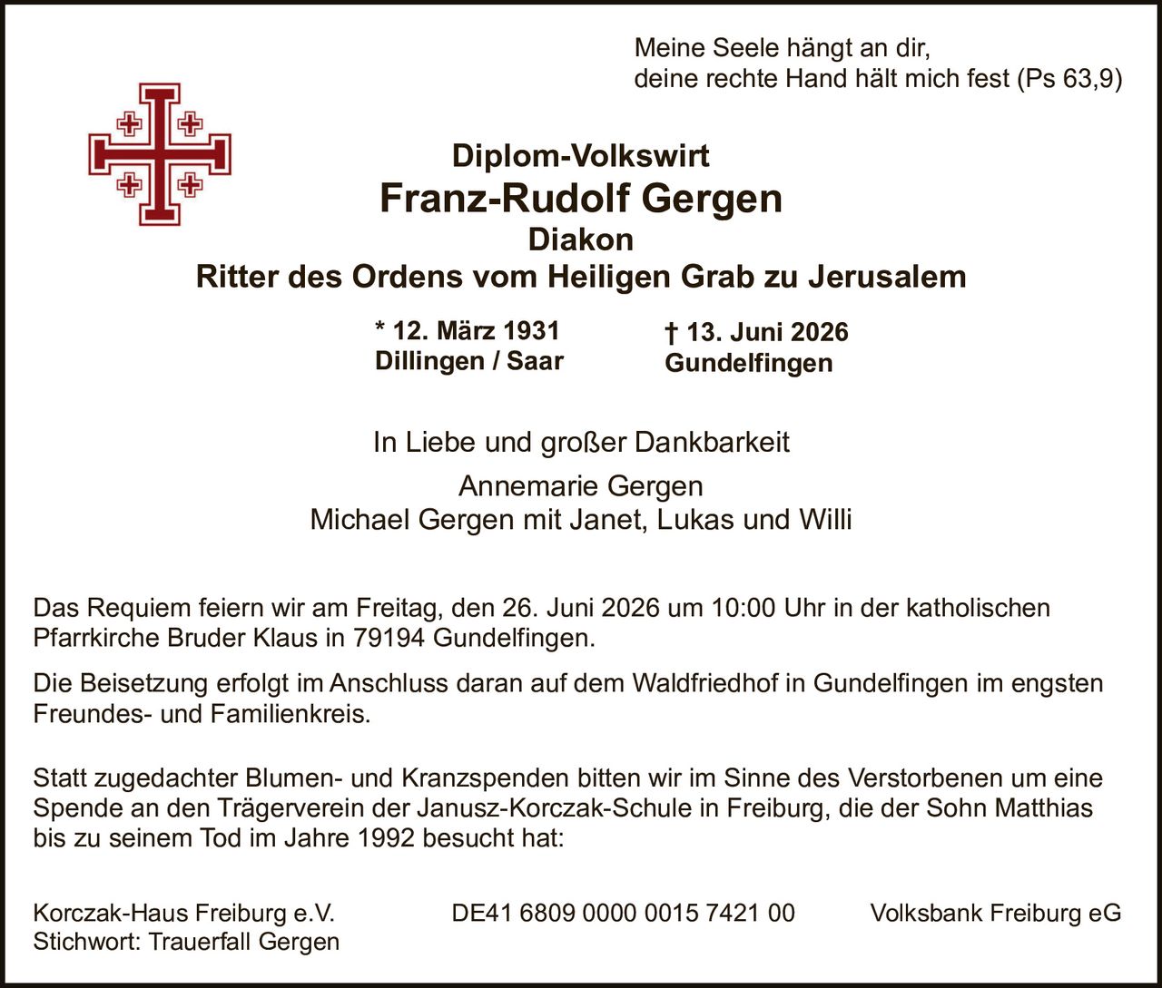 <p><i>Meine Seele hängt an dir,<br>deine rechte Hand hält mich fest (Ps 63,9)</i></p>

<p><strong>Diplom-Volkswirt<br>Franz-Rudolf Gergen Diakon<br>Ritter des Ordens vom Heiligen Grab zu Jerusalem</strong></p>

<p>* 12. März 1931 Dillingen / Saar<br>† 13. Juni 2026 Gundelfingen</p>

<p>In Liebe und großer Dankbarkeit<br>Annemarie Gergen<br>Michael Gergen mit Janet, Lukas und Willi</p>

<p>Das Requiem feiern wir am Freitag, den 26. Juni 2026 um 10:00 Uhr in der katholischen Pfarrkirche Bruder Klaus in 79194 Gundelfingen.</p>

<p>Die Beisetzung erfolgt im Anschluss daran auf dem Waldfriedhof in Gundelfingen im engsten Freundes- und Familienkreis.</p>

<p>Statt zugedachter Blumen- und Kranzspenden bitten wir im Sinne des Verstorbenen um eine Spende an den Trägerverein der Janusz-Korczak-Schule in Freiburg, die der Sohn Matthias bis zu seinem Tod im Jahre 1992 besucht hat:</p>

<p>Korczak-Haus Freiburg e.V. DE41 6809 0000 0015 7421 00 Volksbank Freiburg eG<br>Stichwort: Trauerfall Gergen</p>