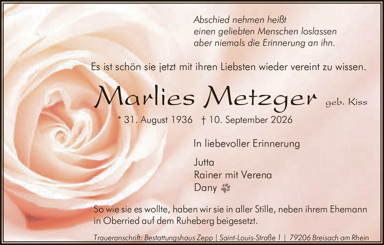 <p><i>Abschied nehmen heißt<br>einen geliebten Menschen loslassen<br>aber niemals die Erinnerung an ihn.</i></p><p>In liebevoller Erinnerung</p><p>Es ist schön sie jetzt mit ihren Liebsten wieder vereint zu wissen.</p><p><strong>Marlies Metzger geb. Kiss</strong></p><p>* 31. August 1936 † 10. September 2026</p><p>In liebevoller Erinnerung<br>Jutta<br>Rainer mit Verena<br>Dany</p><p>So wie sie es wollte, haben wir sie in aller Stille, neben ihrem Ehemann in Oberried auf dem Ruheberg beigesetzt.</p><p><i>Traueranschrift: Bestattungshaus Zepp | Saint-Louis-Straße 1 | 79206 Breisach am Rhein</i></p>