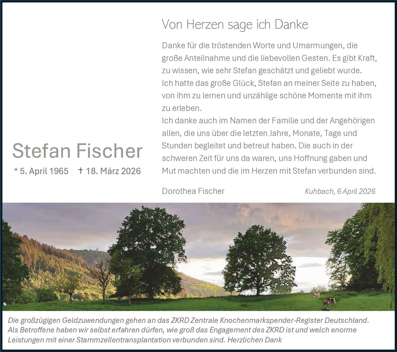 Von Herzen sage ich Danke

Stefan Fischer
* 5. April 1965

18. März 2026

Danke für die tröstenden Worte und Umarmungen, die
große Anteilnahme und die liebevollen Gesten. Es gibt Kraft,
zu wissen, wie sehr Stefan geschätzt und geliebt wurde.
Ich hatte das große Glück, Stefan an meiner Seite zu haben,
von ihm zu lernen und unzählige schöne Momente mit ihm
zu erleben.
Ich danke auch im Namen der Familie und der Angehörigen
allen, die uns über die letzten Jahre, Monate, Tage und
Stunden begleitet und betreut haben. Die auch in der
schweren Zeit für uns da waren, uns Hoffnung gaben und
Mut machten und die im Herzen mit Stefan verbunden sind.
Dorothea Fischer

Kuhbach, 6 April 2026

Die großzügigen Geldzuwendungen gehen an das ZKRD Zentrale Knochenmarkspender-Register Deutschland.
Als Betroffene haben wir selbst erfahren dürfen, wie groß das Engagement des ZKRD ist und welch enorme
Leistungen mit einer Stammzellentransplantation verbunden sind. Herzlichen Dank