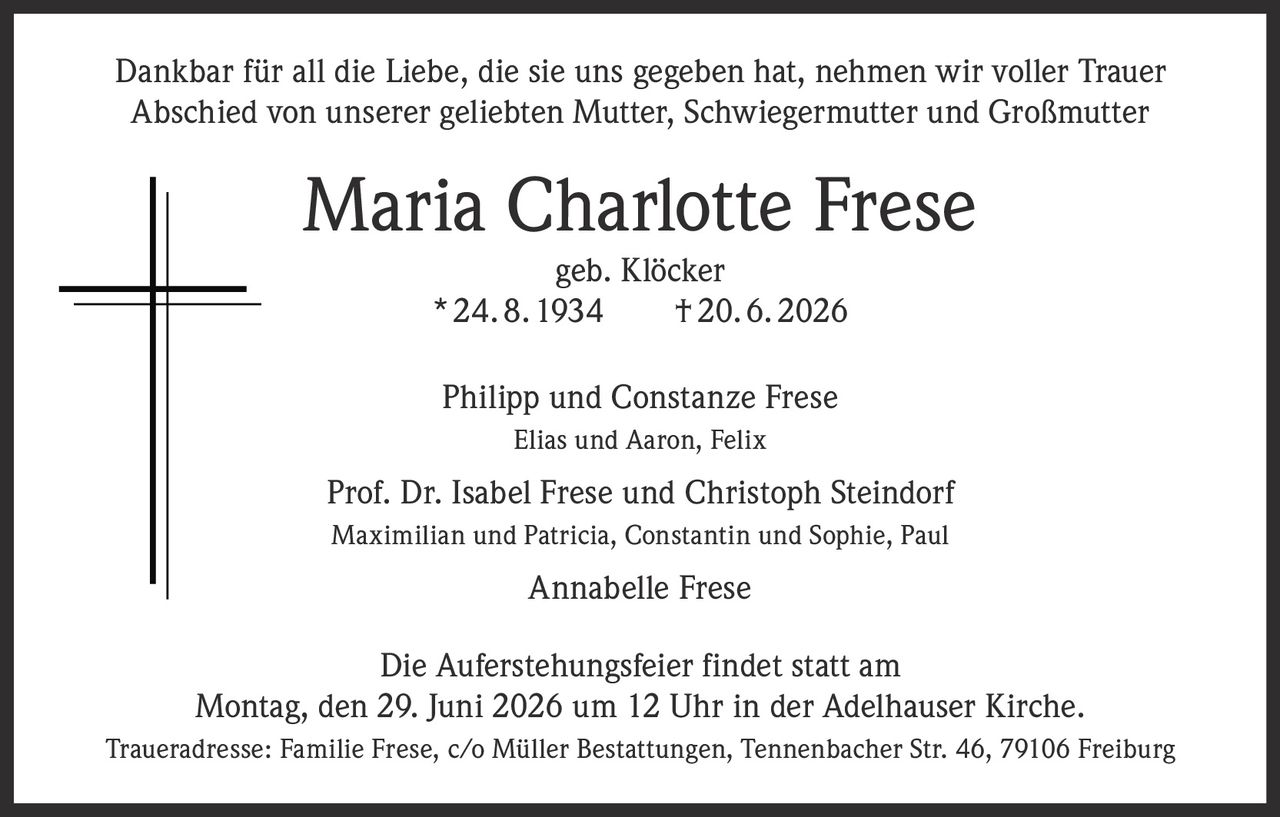 <p>Dankbar für all die Liebe, die sie uns gegeben hat, nehmen wir voller Trauer Abschied von unserer geliebten Mutter, Schwiegermutter und Großmutter</p>

<p><strong>Maria Charlotte Frese</strong><br>geb. Klöcker<br>* 24. 8. 1934 † 20. 6. 2026</p>

<p>Philipp und Constanze Frese<br>Elias und Aaron, Felix</p>

<p>Prof. Dr. Isabel Frese und Christoph Steindorf<br>Maximilian und Patricia, Constantin und Sophie, Paul</p>

<p>Annabelle Frese</p>

<p>Die Auferstehungsfeier findet statt am<br>Montag, den 29. Juni 2026 um 12 Uhr in der Adelhauser Kirche.</p>

<p>Traueradresse: Familie Frese, c/o Müller Bestattungen, Tennenbacher Str. 46, 79106 Freiburg</p>