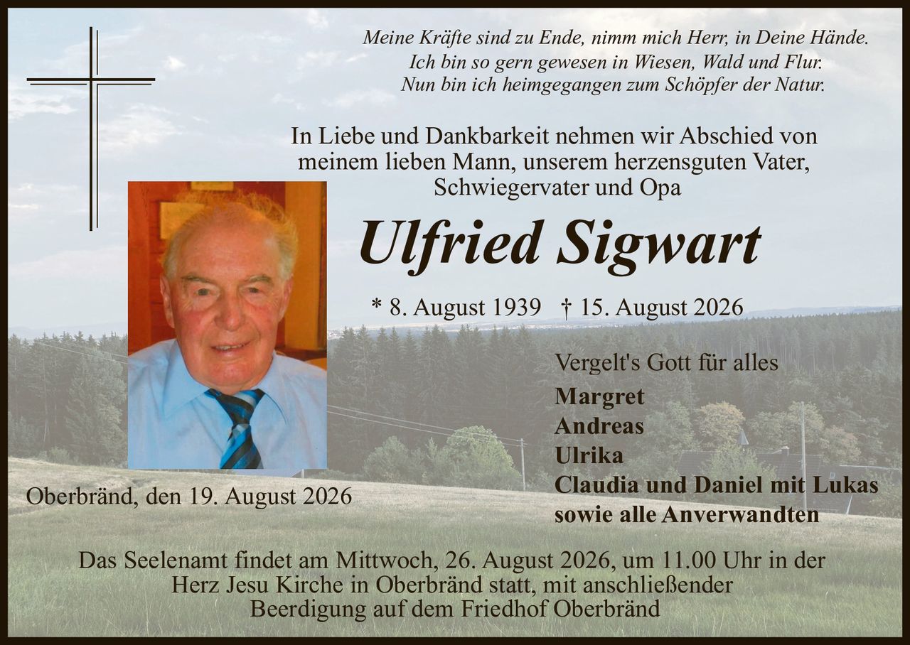 <p><i>Vergelt's Gott für alles</i></p>

<p>Das Seelenamt findet am Mittwoch, 26. August 2026, um 11.00 Uhr in der Herz Jesu Kirche in Oberbränd statt, mit anschließender Beerdigung auf dem Friedhof Oberbränd</p>

<p><strong>Ulfried Sigwart</strong></p>

<p><i>Ich bin so gern gewesen in Wiesen, Wald und Flur.<br>Nun bin ich heimgegangen zum Schöpfer der Natur</i></p>

<p>In Liebe und Dankbarkeit nehmen wir Abschied von meinem lieben Mann, unserem herzensguten Vater, Schwiegervater und Opa</p>

<p>* 8. August 1939 † 15. August 2026</p>

<p>Oberbränd, den 19. August 2026</p>

<p>Margret<br>Andreas<br>Ulrika<br>Claudia und Daniel mit Lukas<br>sowie alle Anverwandten</p>

<p><i>Meine Kräfte sind zu Ende, nimm mich Herr, in Deine Hände.</i></p>