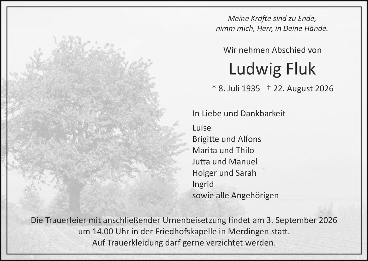 <p><i>Meine Kräfte sind zu Ende<br>nimm mich, Herr, in Deine Hände.</i></p><p>Wir nehmen Abschied von</p><p><strong>Ludwig Fluk</strong></p><p>* 8. Juli 1935 † 22. August 2026</p><p>In Liebe und Dankbarkeit</p><p>Luise<br>Brigitte und Alfons<br>Marita und Thilo<br>Jutta und Manuel<br>Holger und Sarah<br>Ingrid<br>sowie alle Angehörigen</p><p>Die Trauerfeier mit anschließender Urnenbeisetzung findet am 3. September 2026 um 14.00 Uhr in der Friedhofskapelle in Merdingen statt.</p><p>Auf Trauerkleidung darf gerne verzichtet werden.</p>