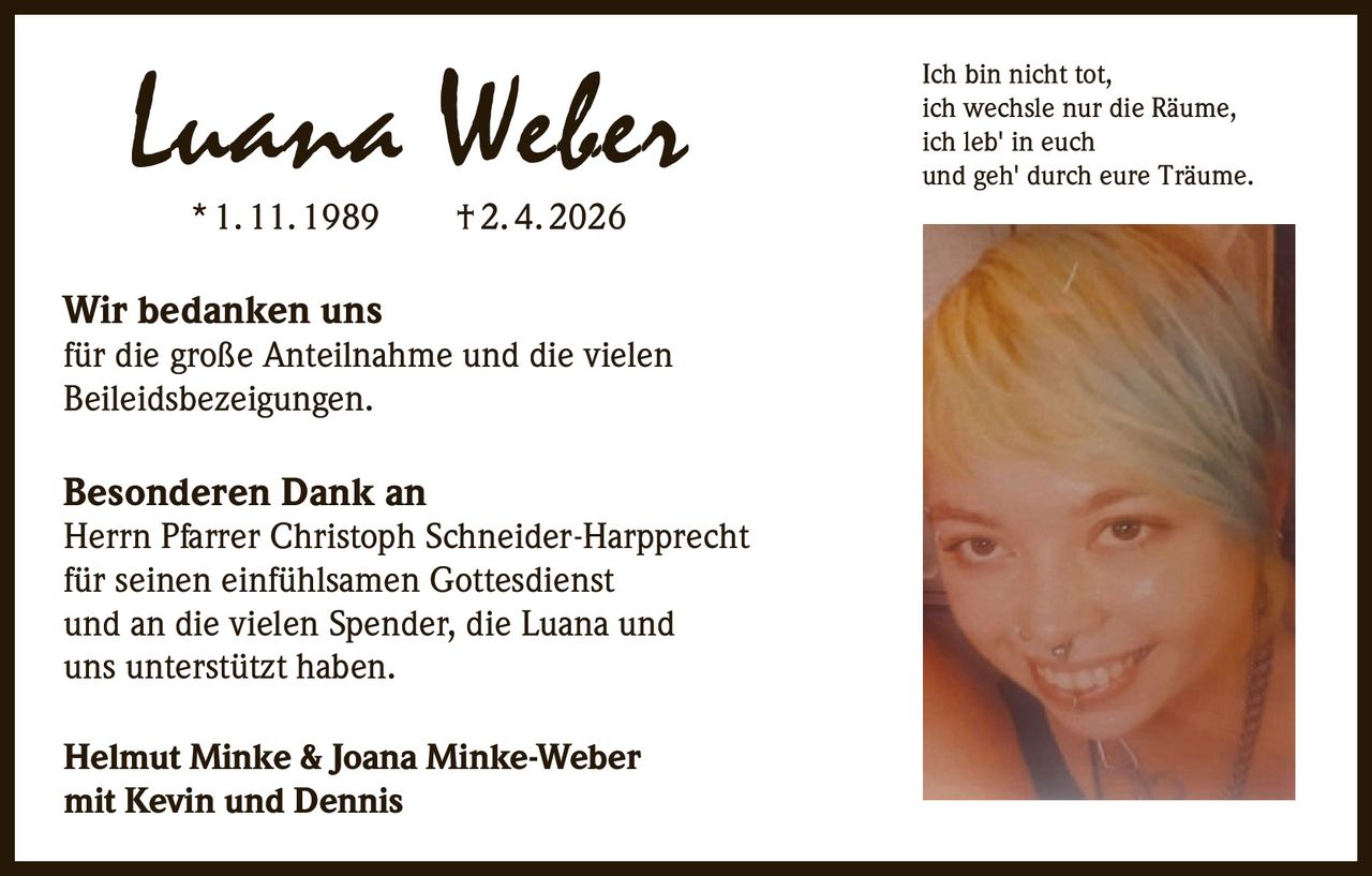 Luana Weber
* 1. 11. 1989   † 2. 4. 2026

Wir bedanken uns

für die große Anteilnahme und die vielen
Beileidsbezeigungen.

Besonderen Dank an

Herrn Pfarrer Christoph Schneider-Harpprecht
für seinen einfühlsamen Gottesdienst
und an die vielen Spender, die Luana und
uns unterstützt haben.
Helmut Minke & Joana Minke-Weber
mit Kevin und Dennis

Ich bin nicht tot,
ich wechsle nur die Räume,
ich leb' in euch
und geh' durch eure Träume.
