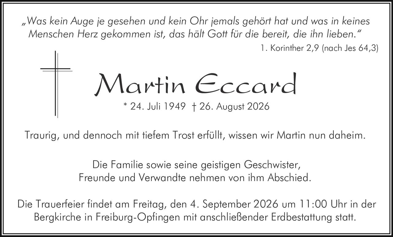 <p>„Was kein Auge je gesehen und kein Ohr jemals gehört hat und was in keines Menschen Herz gekommen ist, das hält Gott für die bereit, die ihn lieben."</p>

<p>1. Korinther 2,9 (nach Jes 64,3)</p>

<p><strong>Martin Eccard</strong><br>* 24. Juli 1949 † 26. August 2026</p>

<p>Traurig, und dennoch mit tiefem Trost erfüllt, wissen wir Martin nun daheim.</p>

<p>Die Familie sowie seine geistigen Geschwister, Freunde und Verwandte nehmen von ihm Abschied.</p>

<p>Die Trauerfeier findet am Freitag, den 4. September 2026 um 11:00 Uhr in der Bergkirche in Freiburg-Opfingen mit anschließender Erdbestattung statt.</p>