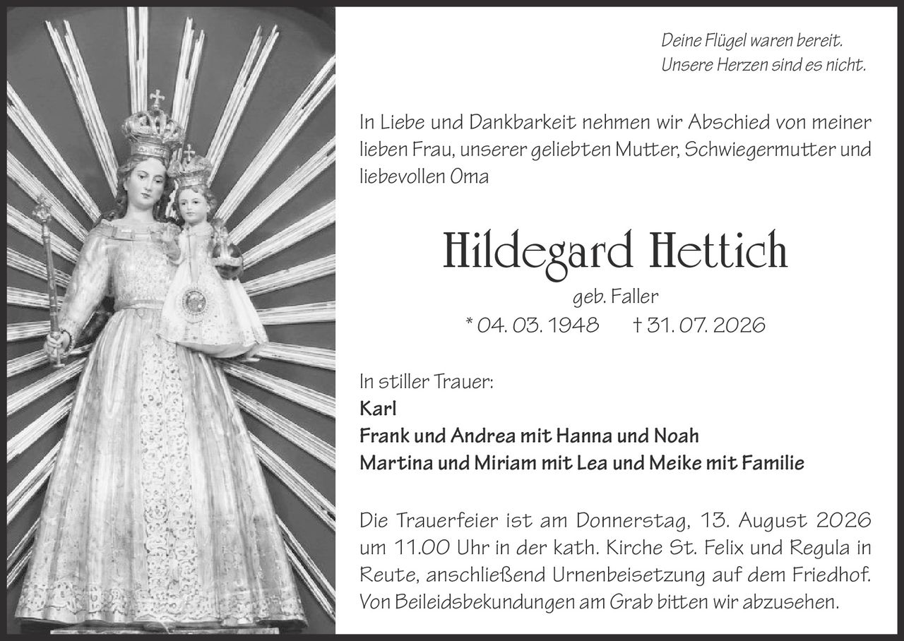<p><i>Deine Flügel waren bereit.<br>Unsere Herzen sind es nicht.</i></p><p>In Liebe und Dankbarkeit nehmen wir Abschied von meiner lieben Frau, unserer geliebten Mutter, Schwiegermutter und liebevollen Oma</p><p><strong>Hildegard Hettich</strong><br>geb. Faller<br>* 04. 03. 1948 † 31. 07. 2026</p><p>In stiller Trauer:<br><strong>Karl</strong><br><strong>Frank und Andrea mit Hanna und Noah</strong><br><strong>Martina und Miriam mit Lea und Meike mit Familie</strong></p><p>Die Trauerfeier ist am Donnerstag, 13. August 2026 um 11.00 Uhr in der kath. Kirche St. Felix und Regula in Reute, anschließend Urnenbeisetzung auf dem Friedhof.<br>Von Beileidsbekundungen am Grab bitten wir abzusehen.</p>
