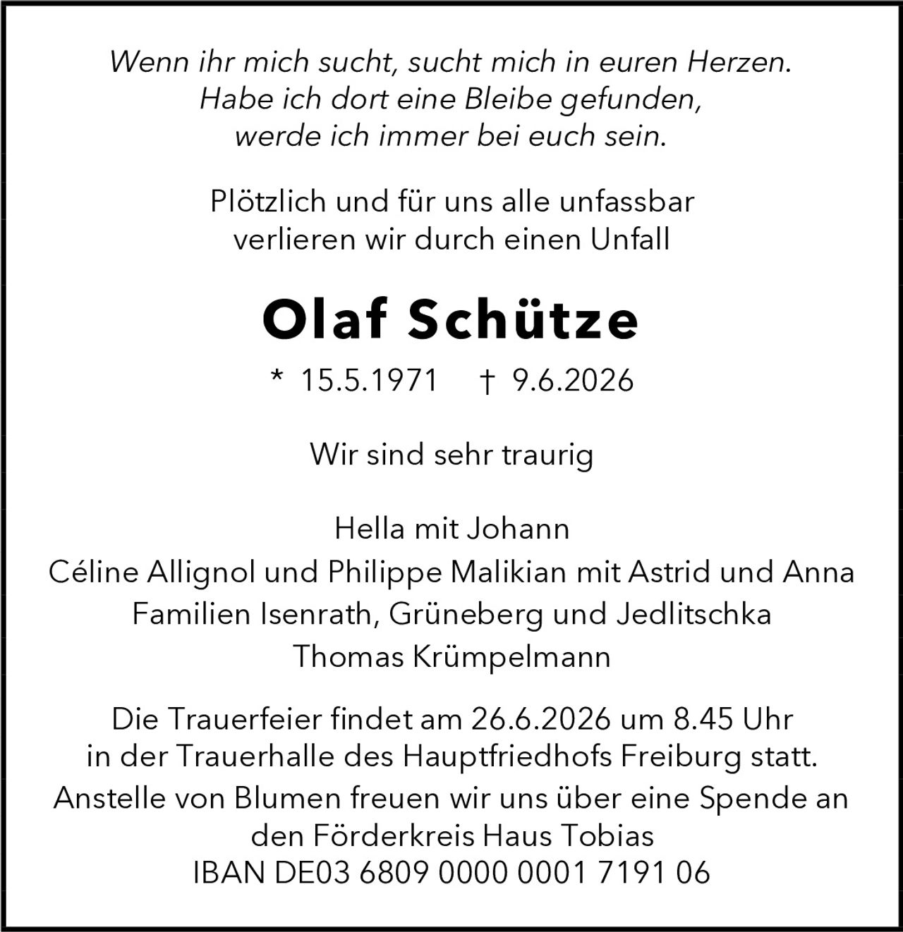 <p><i>Wenn ihr mich sucht, sucht mich in euren Herzen. Habe ich dort eine Bleibe gefunden, werde ich immer bei euch sein.</i></p>

<p>Plötzlich und für uns alle unfassbar verlieren wir durch einen Unfall</p>

<p><strong>Olaf Schütze</strong></p>

<p>* 15.5.1971  † 9.6.2026</p>

<p>Wir sind sehr traurig</p>

<p>Hella mit Johann<br>
Céline Allignol und Philippe Malikian mit Astrid und Anna<br>
Familien Isenrath, Grüneberg und Jedlitschka<br>
Thomas Krümpelmann</p>

<p>Die Trauerfeier findet am 26.6.2026 um 8.45 Uhr in der Trauerhalle des Hauptfriedhofs Freiburg statt.</p>

<p>Anstelle von Blumen freuen wir uns über eine Spende an den Förderkreis Haus Tobias<br>
IBAN DE03 6809 0000 0001 7191 06</p>