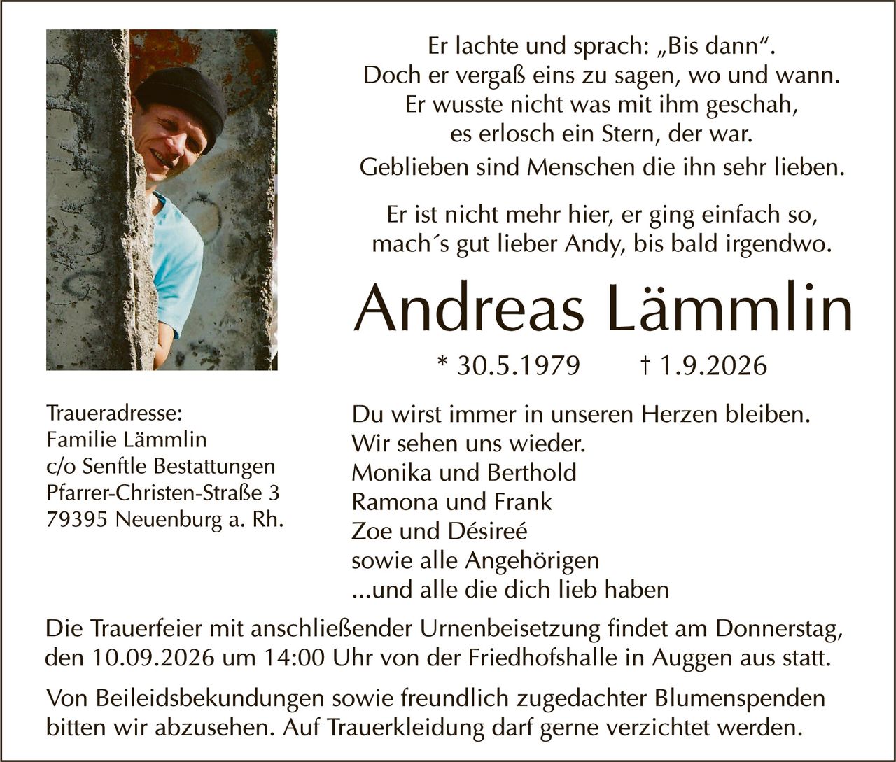 <p>Er lachte und sprach: „Bis dann". Doch er vergaß eins zu sagen, wo und wann. Er wusste nicht was mit ihm geschah, es erlosch ein Stern, der war. Geblieben sind Menschen die ihn sehr lieben.</p>

<p>Er ist nicht mehr hier, er ging einfach so, mach´s gut lieber Andy, bis bald irgendwo.</p>

<p><strong>Andreas Lämmlin</strong><br/>* 30.5.1979 † 1.9.2026</p>

<p><strong>Traueradresse:</strong><br/>Familie Lämmlin<br/>c/o Sentftle Bestattungen<br/>Pfarrer-Christen-Straße 3<br/>79395 Neuenburg a. Rh.</p>

<p>Du wirst immer in unseren Herzen bleiben. Wir sehen uns wieder.<br/>Monika und Berthold<br/>Ramona und Frank<br/>Zoe und Désireé<br/>sowie alle Angehörigen<br/>...und alle die dich lieb haben</p>

<p>Die Trauerfeier mit anschließender Urnenbeisetzung findet am Donnerstag, den 10.09.2026 um 14:00 Uhr von der Friedhofshalle in Auggen aus statt.</p>

<p>Von Beileidesbekundungen sowie freundlich zugedachter Blumenspenden bitten wir abzusehen. Auf Trauerbekleidung darf gerne verzichtet werden.</p>