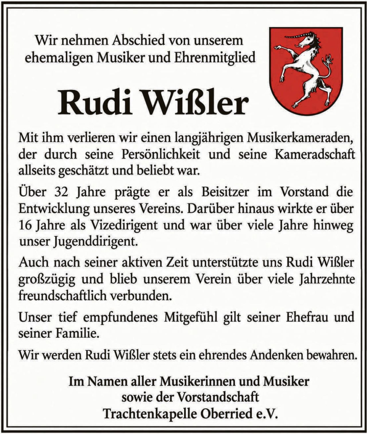 <p>Wir nehmen Abschied von unserem ehemaligen Musiker und Ehrenmitglied</p>

<p><strong>Rudi Wißler</strong></p>

<p>Mit ihm verlieren wir einen langjährigen Musikerkameraden, der durch seine Persönlichkeit und seine Kameradschaft allseits geschätzt und beliebt war.</p>

<p>Über 32 Jahre prägte er als Beisitzer im Vorstand die Entwicklung unseres Vereins. Darüber hinaus wirkte er über 16 Jahre als Vizedirigent und war über viele Jahre hinweg unser Jugenddirigenr.</p>

<p>Auch nach seiner aktiven Zeit unterstützte uns Rudi Wißler großzügig und blieb unserem Verein über viele Jahrzehnte freundschaftlich verbunden.</p>

<p>Unser tief empfundenes Mitgefühl gilt seiner Ehefrau und seiner Familie.</p>

<p>Wir werden Rudi Wißler stets ein ehrendes Andenken bewahren.</p>

<p>Im Namen aller Musikerinnen und Musiker sowie der Vorstandschaft<br><strong>Trachtenkapelle Oberried e.V.</strong></p>