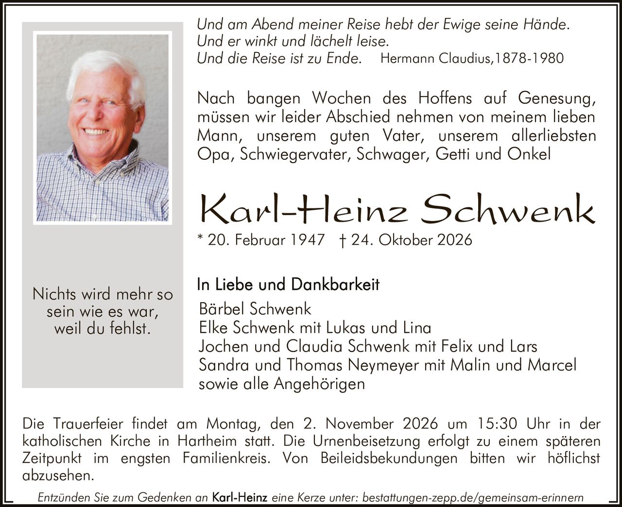 <p><i>Und am Abend meiner Reise hebt der Ewige seine Hände.<br/>Und er winkt und lächelt leise.<br/>Und die Reise ist zu Ende</i></p>

<p>Nach bangen Wochen des Hoffens auf Genesung, müssen wir leider Abschied nehmen von meinem lieben Mann, unserem guten Vater, unserem allerliebsten Opa, Schwiegervater, Schwager, Getti und Onkel</p>

<p><strong>Karl-Heinz Schwenk</strong><br/>* 20. Februar 1947 † 24. Oktober 2026</p>

<p><i>Nichts wird mehr so sein wie es war, weil du fehlst.</i><br/><i>Hermann Claudius, 1878-1980</i></p>

<p><strong>In Liebe und Dankbarkeit</strong><br/>Bärbel Schwenk<br/>Elke Schwenk mit Lukas und Lina<br/>Jochen und Claudia Schwenk mit Felix und Lars<br/>Sandra und Thomas Neymeyer mit Malin und Marcel<br/>sowie alle Angehörigen</p>

<p>Die Trauerfeier findet am Montag, den 2. November 2026 um 15:30 Uhr in der katholischen Kirche in Hartheim statt. Die Urnenbeisetzung erfolgt zu einem späteren Zeitpunkt im engsten Familienkreis. Von Beileidsbekundungen bitten wir höflichst abzusehen.</p>

<p>Entzünden Sie zum Gedenken an <strong>Karl-Heinz</strong> eine Kerze unter: bestattungen-zepp.de/gemeinsam-erinnern</p>