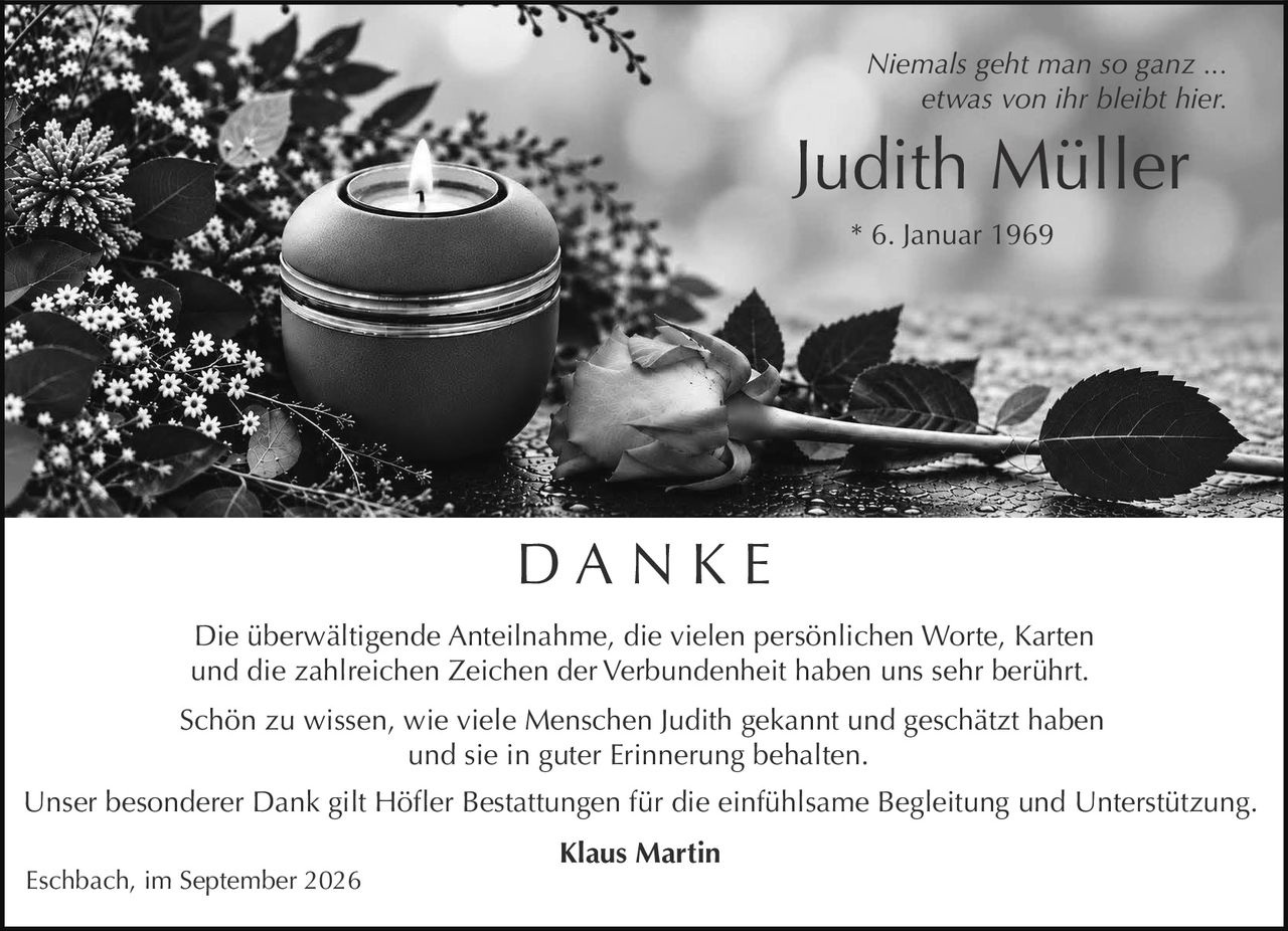 <p><i>Niemals geht man so ganz ... etwas von ihr bleibt hier.</i></p>

<p>Schön zu wissen, wie viele Menschen Judith gekannt und geschätzt haben und sie in guter Erinnerung behalten.</p>

<p><strong>Judith Müller</strong><br>* 6. Januar 1969</p>

<p><strong>D A N K E</strong></p>

<p>Die überwältigende Anteilnahme, die vielen persönlichen Worte, Karten und die zahlreichen Zeichen der Verbundenheit haben uns sehr berührt.</p>

<p>Schön zu wissen, wie viele Menschen Judith gekannt und geschätzt haben und sie in guter Erinnerung behalten.</p>

<p>Unser besonderer Dank gilt Höfler Bestattungen für die einfühlsame Begleitung und Unterstützung.</p>

<p><strong>Klaus Martin</strong><br>Eschbach, im September 2026</p>