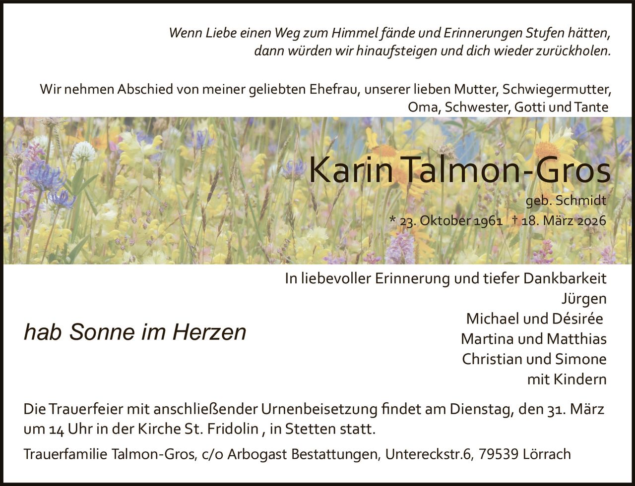 Wenn Liebe einen Weg zum Himmel fände und Erinnerungen Stufen hätten,
dann würden wir hinaufsteigen und dich wieder zurückholen.
Wir nehmen Abschied von meiner geliebten Ehefrau, unserer lieben Mutter, Schwiegermutter,
Oma, Schwester, Gotti und Tante

Karin Talmon­Gros
geb. Schmidt
* 23. Oktober 1961 † 18. März 2026

hab Sonne im Herzen

In liebevoller Erinnerung und tiefer Dankbarkeit
Jürgen
Michael und Désirée
Martina und Matthias
Christian und Simone
mit Kindern

Die Trauerfeier mit anschließender Urnenbeisetzung ﬁndet am Dienstag, den 31. März
um 14 Uhr in der Kirche St. Fridolin , in Stetten statt.
Trauerfamilie Talmon-Gros, c/o Arbogast Bestattungen, Untereckstr.6, 79539 Lörrach