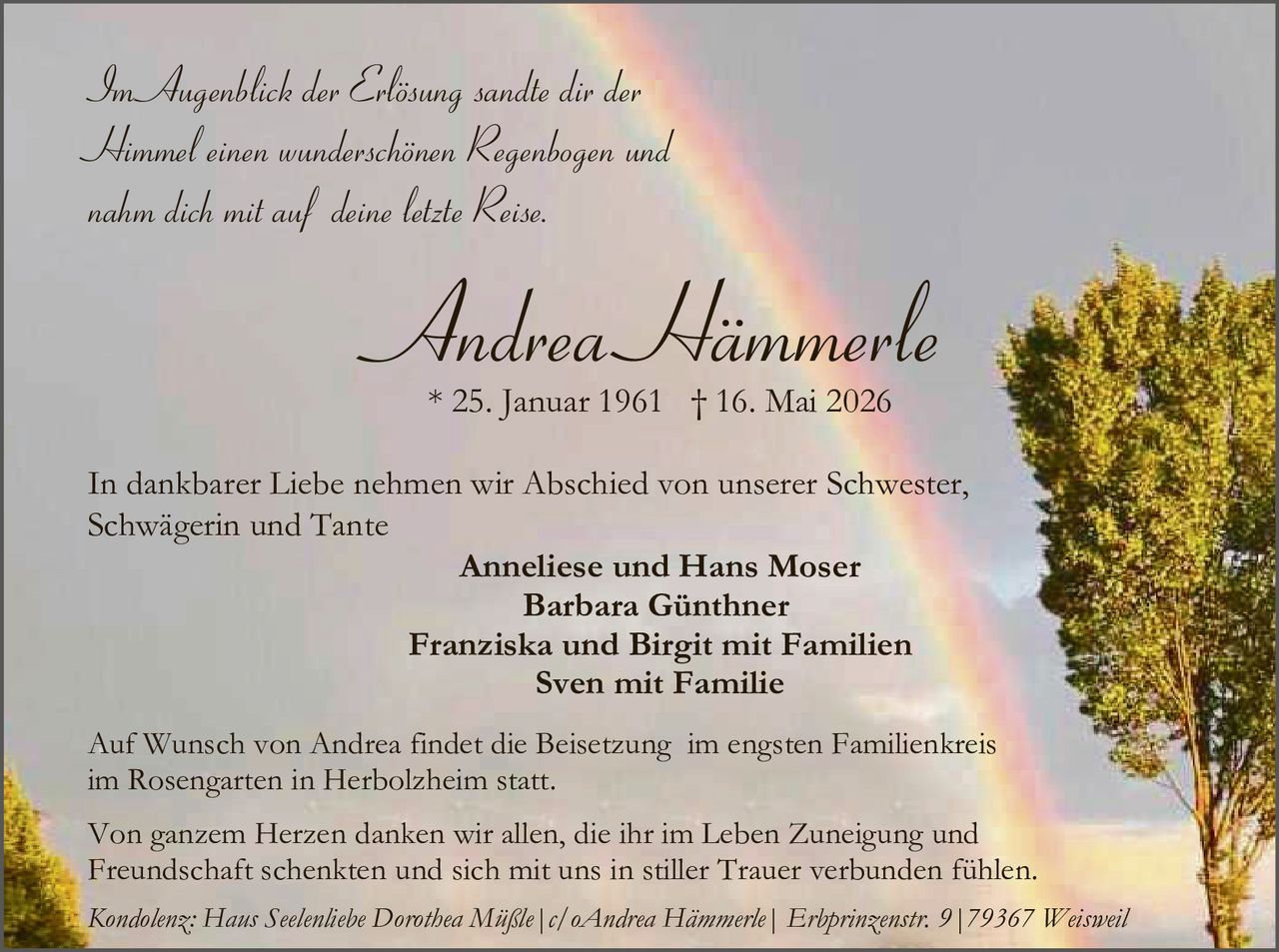 <p>Im Augenblick der Erlösung sandte dir der Himmel einen wunderschönen Regenbogen und nahm dich mit auf deine letzte Reise.</p><p><strong>Andrea Hämmerle</strong><br>* 25. Januar 1961 † 16. Mai 2026</p><p>In dankbarer Liebe nehmen wir Abschied von unserer Schwester, Schwägerin und Tante</p><p>Anneliese und Hans Moser<br>Barbara Günthner<br>Franziska und Birgit mit Familien<br>Sven mit Familie</p><p>Auf Wunsch von Andrea findet die Beisetzung im engsten Familienkreis im Rosengarten in Herbolzheim statt.</p><p>Von ganzem Herzen danken wir allen, die ihr im Leben Zuneigung und Freundschaft schenkten und sich mit uns in stiller Trauer verbunden fühlen.</p><p><em>Kondolenz: Haus Seelenliebe Dorothea Müßle | c/o Andrea Hämmerle | Erbprinzenstr. 9 | 79367 Weisweil</em></p>