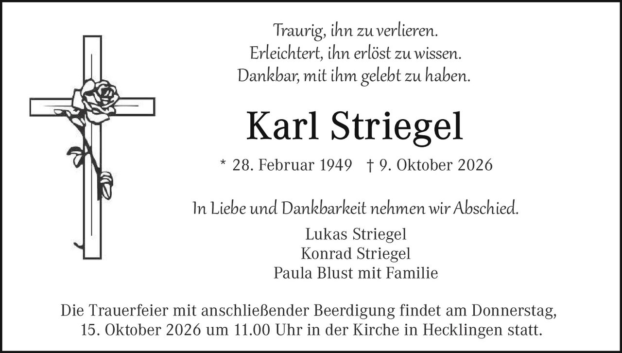 <p><i>Traurig, ihn zu verlieren.<br>Erleichtert, ihn erlöst zu wissen.<br>Dankbar, mit ihm gelebt zu haben.</i></p><p><strong>Karl Striegel</strong></p><p>* 28. Februar 1949  † 9. Oktober 2026</p><p><i>In Liebe und Dankbarkeit nehmen wir Abschied.</i></p><p>Lukas Striegel<br>Konrad Striegel<br>Paula Blust mit Familie</p><p>Die Trauerfeier mit anschließender Beerdigung findet am Donnerstag, 15. Oktober 2026 um 11.00 Uhr in der Kirche in Hecklingen statt.</p>