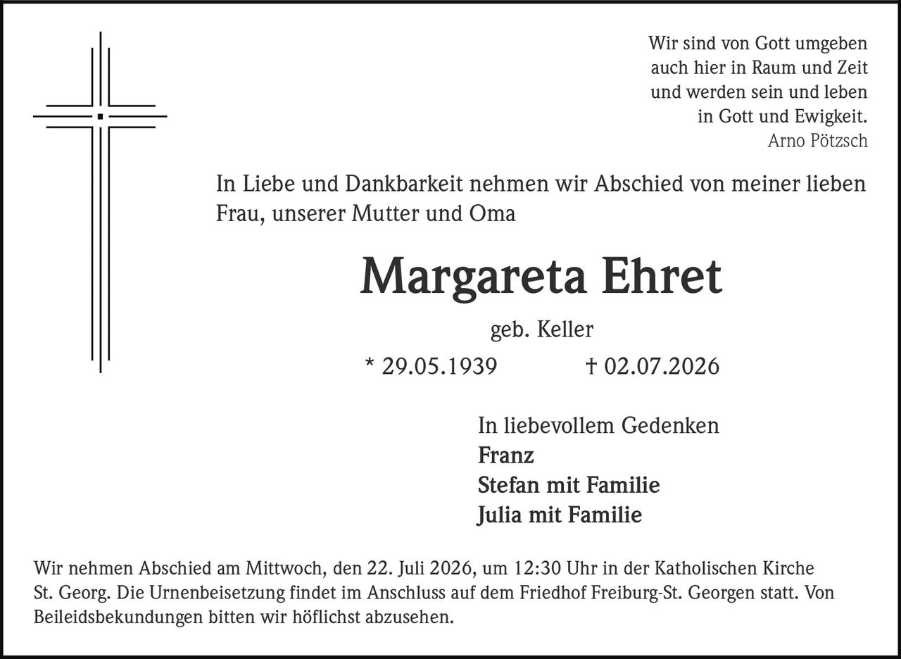 <p>Wir sind von Gott umgeben<br>auch hier in Raum und Zeit<br>und werden sein und leben<br>in Gott und Ewigkeit.<br><i>Arno Pötzsch</i></p><p>In Liebe und Dankbarkeit nehmen wir Abschied von meiner lieben Frau, unserer Mutter und Oma</p><p><strong>Margareta Ehret</strong><br>geb. Keller<br>* 29.05.1939 † 02.07.2026</p><p>In liebevollem Gedenken<br><strong>Franz</strong><br><strong>Stefan mit Familie</strong><br><strong>Julia mit Familie</strong></p><p>Wir nehmen Abschied am Mittwoch, den 22. Juli 2026, um 12:30 Uhr in der Katholischen Kirche St. Georg. Die Urnenbeisetzung findet im Anschluss auf dem Friedhof Freiburg-St. Georgen statt. Von Beileidsbekundungen bitten wir höflichst abzusehen.</p>
