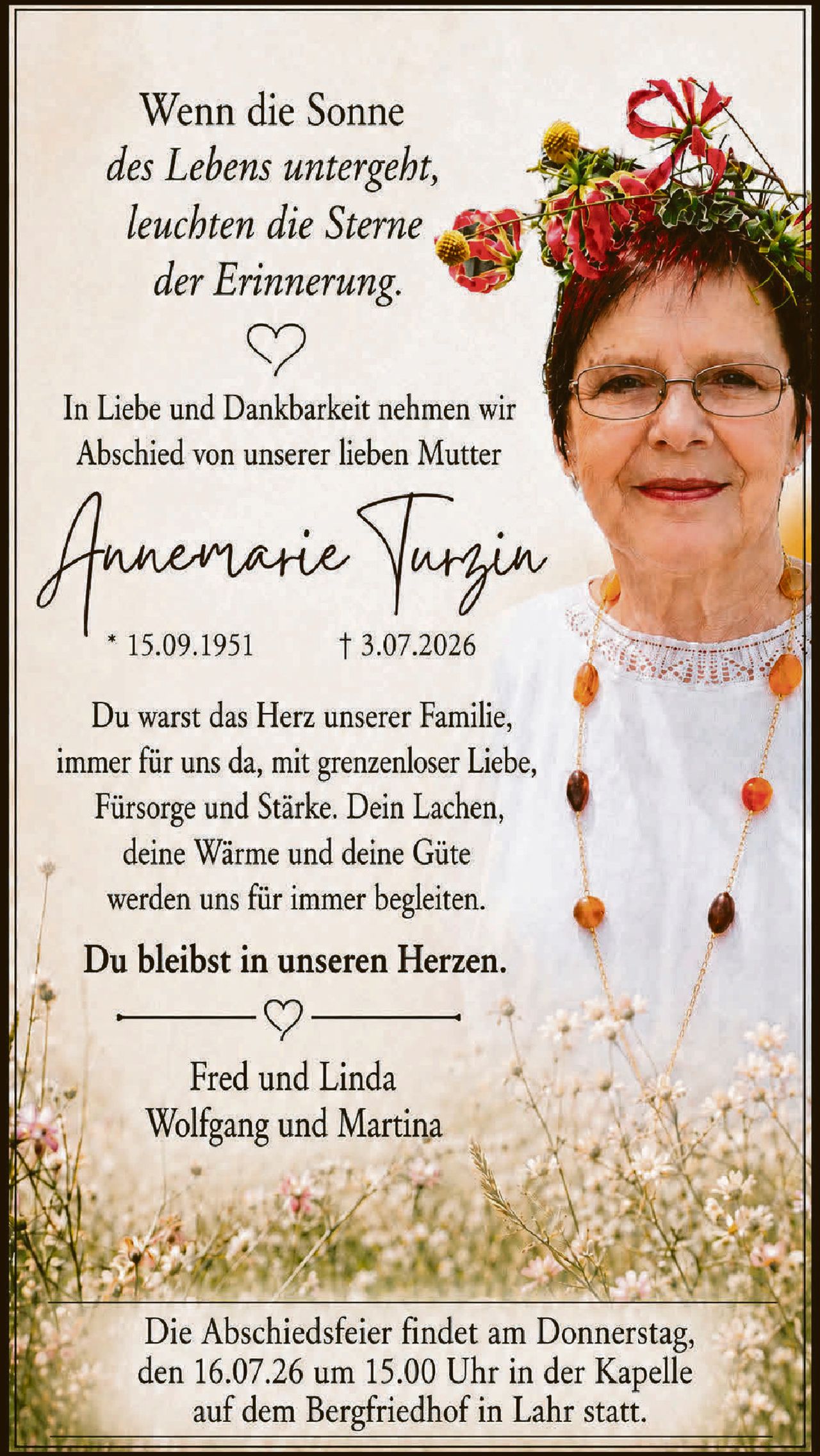 <p><i>Wenn die Sonne des Lebens untergeht, leuchten die Sterne der Erinnerung.</i></p>

<p>In Liebe und Dankbarkeit nehmen wir Abschied von unserer lieben Mutter</p>

<p><strong>Annemarie Turzin</strong><br>
* 15.09.1951<br>
† 3.07.2026</p>

<p>Du warst das Herz unserer Familie, immer für uns da, mit grenzenloser Liebe, Fürsorge und Stärke. Dein Lachen, deine Wärme und deine Güte werden uns für immer begleiten.</p>

<p><strong>Du bleibst in unseren Herzen.</strong></p>

<p>Fred und Linda<br>
Wolfgang und Martina</p>

<p>Die Abschiedsfeier findet am Donnerstag, den 16.07.26 um 15.00 Uhr in der Kapelle auf dem Bergfriedhof in Lahr statt.</p>