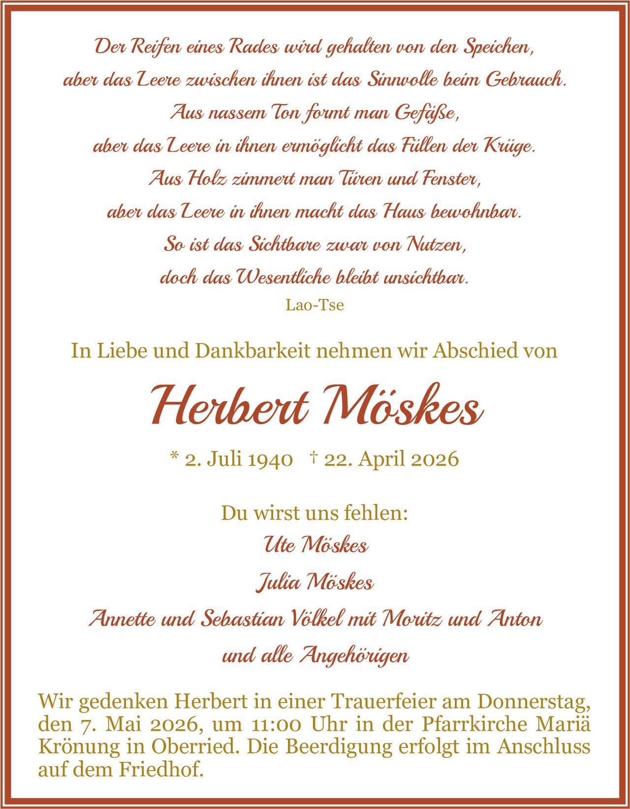 <p><i>Der Reifen eines Rades wird gehalten von den Speichen,<br>aber das Leere zwischen ihnen ist das Sinnvolle beim Gebrauch.<br>Aus nassem Ton formt man Gefäße,<br>aber das Leere in ihnen ermöglicht das Füllen der Krüge.<br>Aus Holz zimmert man Türen und Fenster,<br>aber das Leere in ihnen macht das Haus bewohnbar.<br>So ist das Sichtbare zwar von Nutzen,<br>doch das Wesentliche bleibt unsichtbar.<br>Lao-Tse</i></p><p>In Liebe und Dankbarkeit nehmen wir Abschied von<br><strong>Herbert Möskes</strong><br>* 2. Juli 1940 † 22. April 2026</p><p>Du wirst uns fehlen:<br>Ute Möskes<br>Julia Möskes<br>Annette und Sebastian Völkel mit Moritz und Anton<br>und alle Angehörigen</p><p>Wir gedenken Herbert in einer Trauerfeier am Donnerstag, den 7. Mai 2026, um 11:00 Uhr in der Pfarrkirche Mariä Krönung in Oberried. Die Beerdigung erfolgt im Anschluss auf dem Friedhof.</p>
