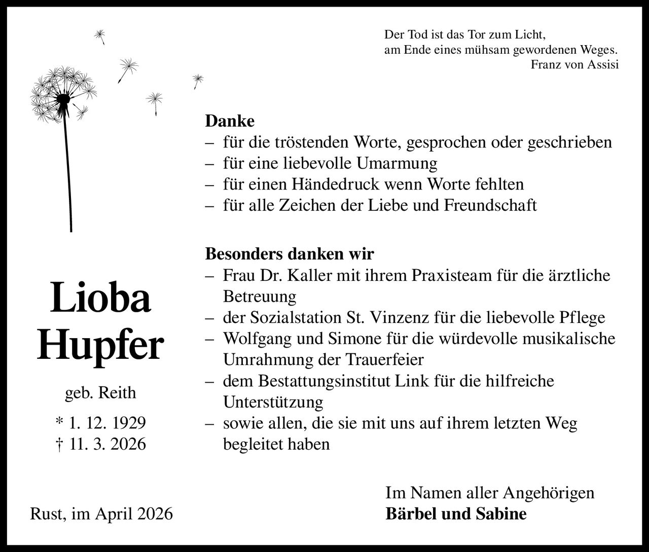 Der Tod ist das Tor zum Licht,
am Ende eines mühsam gewordenen Weges.

Franz von Assisi

Danke
– für die tröstenden Worte, gesprochen oder geschrieben
– für eine liebevolle Umarmung
– für einen Händedruck wenn Worte fehlten
– für alle Zeichen der Liebe und Freundschaft

Lioba
Hupfer
geb. Reith
* 1. 12. 1929
† 11. 3. 2026

Rust, im April 2026

Besonders danken wir
– Frau Dr. Kaller mit ihrem Praxisteam für die ärztliche
Betreuung
– der Sozialstation St. Vinzenz für die liebevolle Pflege
– Wolfgang und Simone für die würdevolle musikalische
Umrahmung der Trauerfeier
– dem Bestattungsinstitut Link für die hilfreiche
­Unterstützung
– sowie allen, die sie mit uns auf ihrem letzten Weg
begleitet haben
Im Namen aller Angehörigen
Bärbel und Sabine