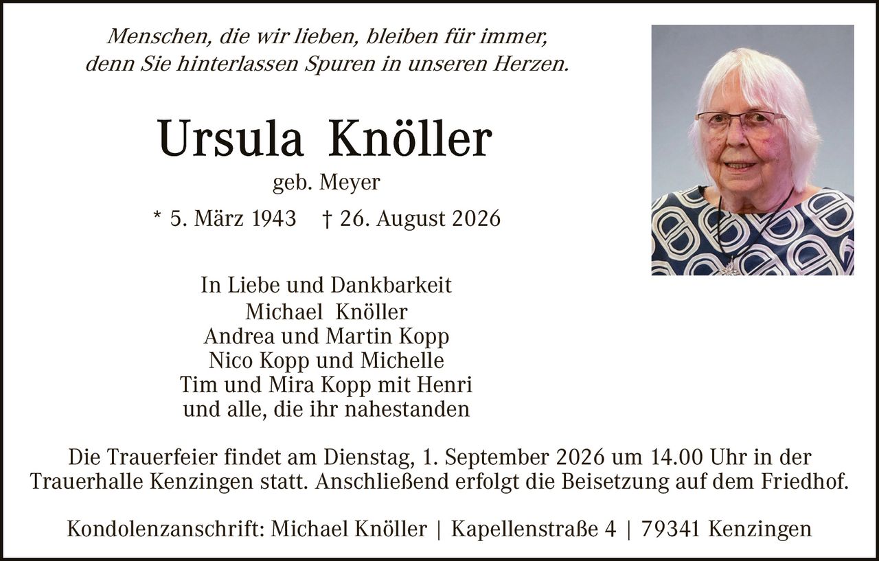 <p><i>Menschen, die wir lieben, bleiben für immer, denn Sie hinterlassen Spuren in unseren Herzen.</i></p><p><strong>Ursula Knöller</strong><br>geb. Meyer<br>* 5. März 1943  † 26. August 2026</p><p>In Liebe und Dankbarkeit<br>Michael Knöller<br>Andrea und Martin Kopp<br>Nico Kopp und Michelle<br>Tim und Mira Kopp mit Henri<br>und alle, die ihr nahestanden</p><p>Die Trauerfeier findet am Dienstag, 1. September 2026 um 14.00 Uhr in der Trauerhalle Kenzingen statt. Anschließend erfolgt die Beisetzung auf dem Friedhof.</p><p>Kondolenzanschrift: Michael Knöller | Kapellenstraße 4 | 79341 Kenzingen</p>
