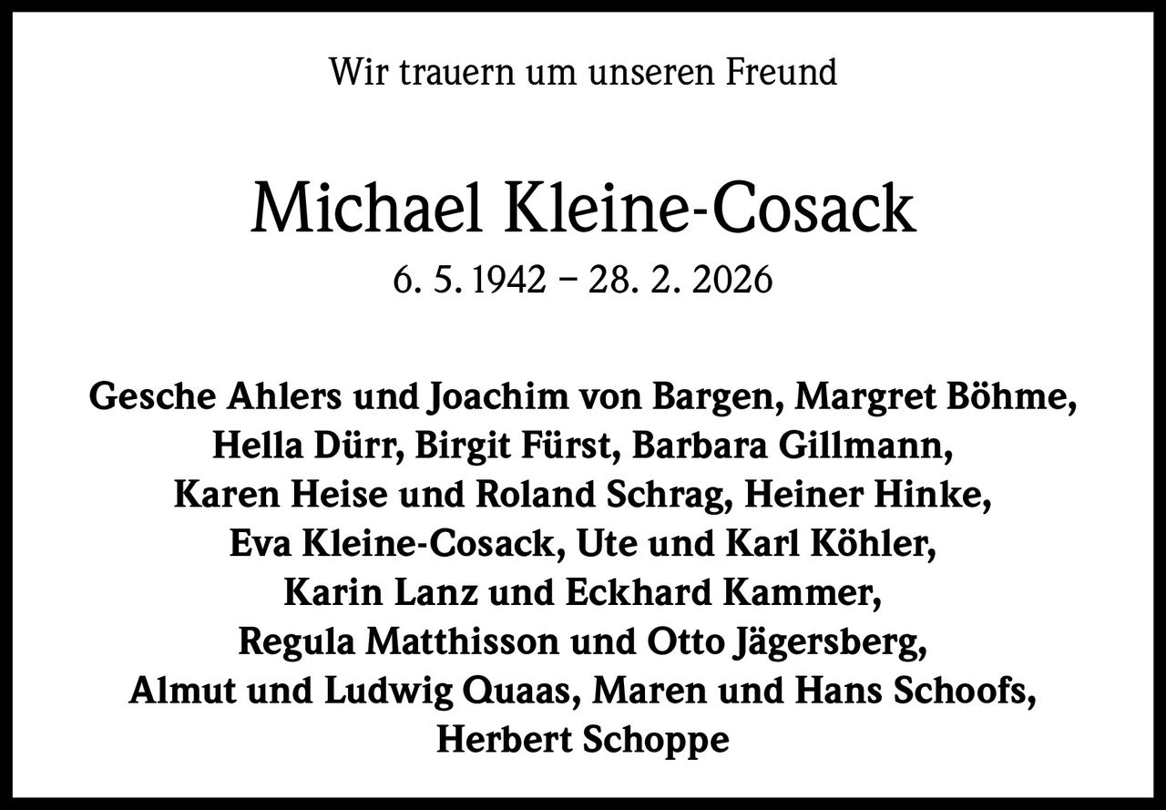 Wir trauern um unseren Freund

Michael Kleine-Cosack
6. 5. 1942 – 28. 2. 2026
Gesche Ahlers und Joachim von Bargen, Margret Böhme,
Hella Dürr, Birgit Fürst, Barbara Gillmann,
Karen Heise und Roland Schrag, Heiner Hinke,
Eva Kleine-Cosack, Ute und Karl Köhler,
Karin Lanz und Eckhard Kammer,
Regula Matthisson und Otto Jägersberg,
Almut und Ludwig Quaas, Maren und Hans Schoofs,
Herbert Schoppe