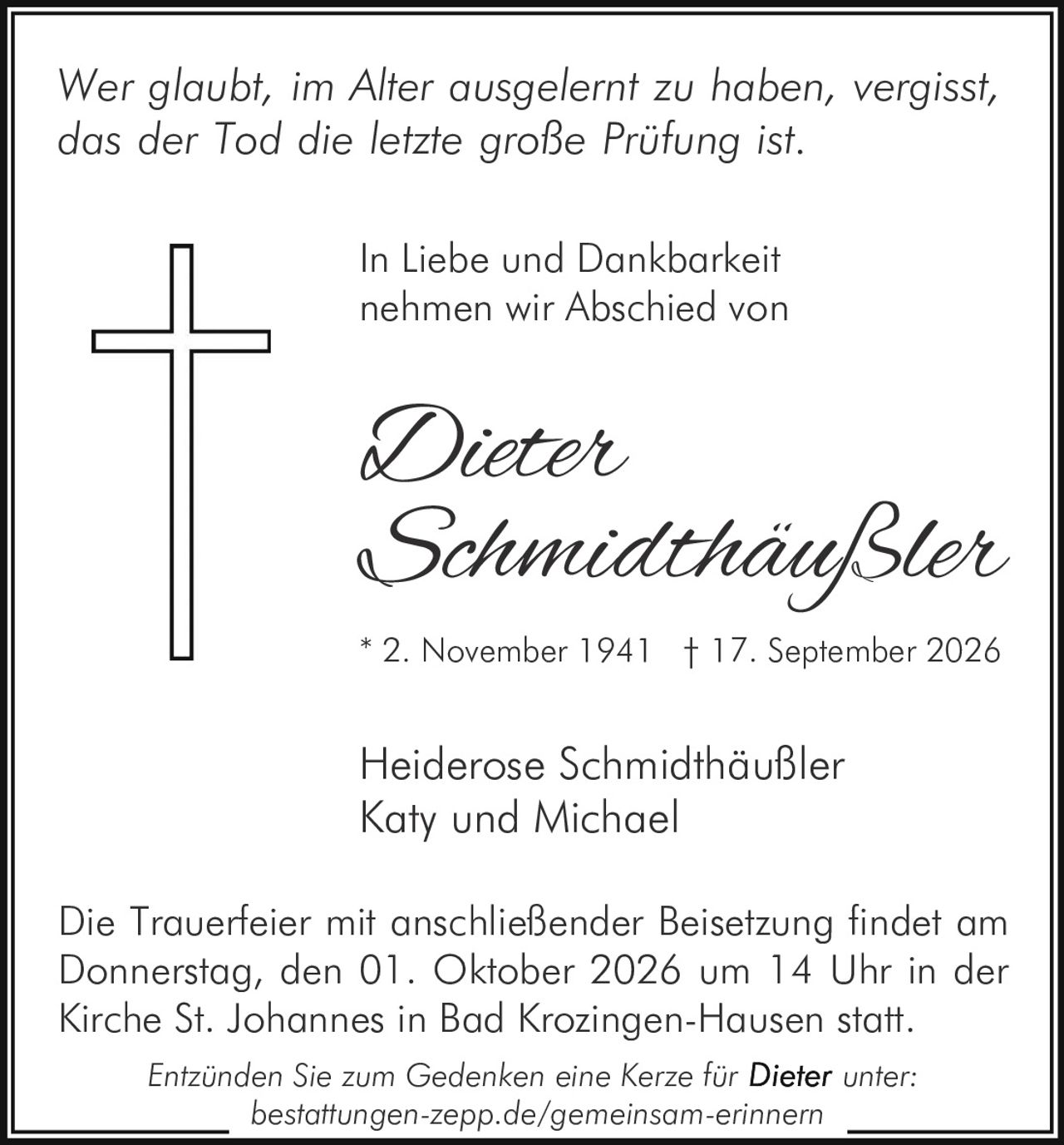 <p><i>Wer glaubt, im Alter ausgelernt zu haben, vergisst, das der Tod die letzte große Prüfung ist.</i></p>

<p>In Liebe und Dankbarkeit nehmen wir Abschied von</p>

<p><strong>Dieter<br>Schmidthäußler</strong></p>

<p>* 2. November 1941 † 17. September 2026</p>

<p>Heiderose Schmidthäußler<br>Katy und Michael</p>

<p>Die Trauerfeier mit anschließender Beisetzung findet am Donnerstag, den 01. Oktober 2026 um 14 Uhr in der Kirche St. Johannes in Bad Krozingen-Hausen statt.</p>

<p><i>Entzünden Sie zum Gedenken eine Kerze für <strong>Dieter</strong> unter:<br>bestattungen-zepp.de/gemeinsam-erinnern</i></p>