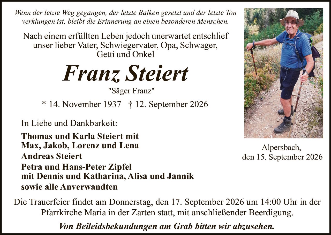 <p><i>Wenn der letzte Weg gegangen, der letzte Balken gesetzt und der letzte Ton verklungen ist, bleibt die Erinnerung an einen besonderen Menschen.</i></p>

<p>Nach einem erfüllten Leben jedoch unerwartet entschlief<br/>unser lieber Vater, Schwiegervater, Opa, Schwager,<br/>Getti und Onkel</p>

<p><strong>Franz Steiert</strong><br/><i>"Säger Franz"</i></p>

<p>* 14. November 1937 † 12. September 2026</p>

<p>In Liebe und Dankbarkeit:<br/><strong>Thomas und Karla Steiert</strong> mit<br/>Max, Jakob, Lorenz und Lena<br/><strong>Andreas Steiert</strong><br/><strong>Petra und Hans-Peter Zipfel</strong><br/>mit Dennis und Katharina, Alisa und Jannik<br/>sowie alle Anverwandten</p>

<p>Die Trauerfeier findet am Donnerstag, den 17. September 2026 um 14:00 Uhr in der Pfarrkirche Maria in der Zarten statt, mit anschließender Beerdigung.</p>

<p><i>Von Beileidsbekundungen am Grab bitten wir abzusehen.</i></p>

<p>Alpersbach,<br/>den 15. September 2026</p>