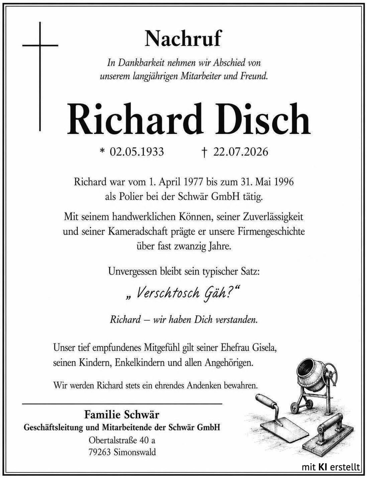 <p><strong>Nachruf</strong></p>

<p><i>In Dankbarkeit nehmen wir Abschied von unserem langjährigen Mitarbeiter und Freund.</i></p>

<p><strong>Richard Disch</strong></p>

<p>* 02.05.1933 &nbsp;&nbsp;&nbsp;&nbsp; † 22.07.2026</p>

<p>Richard war vom 1. April 1977 bis zum 31. Mai 1996 als Polier bei der Schwär GmbH tätig.</p>

<p>Mit seinem handwerklichen Können, seiner Zuverlässigkeit und seiner Kameradschaft prägte er unsere Firmengeschichte über fast zwanzig Jahre.</p>

<p>Unvergessen bleibt sein typischer Satz:</p>

<p><i>„ Verschtosch Gäh?"</i></p>

<p><i>Richard – wir haben Dich verstanden.</i></p>

<p>Unser tief empfundenes Mitgefühl gilt seiner Ehefrau Gisela, seinen Kindern, Enkelkindern und allen Angehörigen.</p>

<p>Wir werden Richard stets ein ehrendes Andenken bewahren.</p>

<p><strong>Familie Schwär</strong><br />
Geschäftsleitung und Mitarbeitende der Schwär GmbH<br />
Obertalstraße 40 a<br />
79263 Simonswald</p>