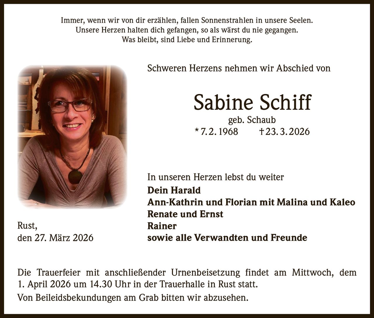 Immer, wenn wir von dir erzählen, fallen Sonnenstrahlen in unsere Seelen.
Unsere Herzen halten dich gefangen, so als wärst du nie gegangen.
Was bleibt, sind Liebe und Erinnerung.

Schweren Herzens nehmen wir Abschied von

Sabine Schiff
geb. Schaub
* 7. 2. 1968   † 23. 3. 2026

Rust,
den 27. März 2026

In unseren Herzen lebst du weiter
Dein Harald
Ann-Kathrin und Florian mit Malina und Kaleo
Renate und Ernst
Rainer
sowie alle Verwandten und Freunde

Die Trauerfeier mit anschließender Urnenbeisetzung findet am Mittwoch, dem
1. April 2026 um 14.30 Uhr in der Trauerhalle in Rust statt.
Von Beileidsbekundungen am Grab bitten wir abzusehen.