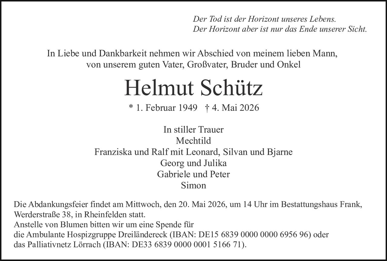 <p>Der Tod ist der Horizont unseres Lebens.<br>Der Horizont aber ist nur das Ende unserer Sicht.</p><p>In Liebe und Dankbarkeit nehmen wir Abschied von meinem lieben Mann,<br>von unserem guten Vater, Großvater, Bruder und Onkel</p><p><strong>Helmut Schütz</strong><br>* 1. Februar 1949 † 4. Mai 2026</p><p>In stiller Trauer<br>Mechtild<br>Franziska und Ralf mit Leonard, Silvan und Bjarne<br>Georg und Julika<br>Gabriele und Peter<br>Simon</p><p>Die Abdankungsfeier findet am Mittwoch, den 20. Mai 2026, um 14 Uhr im Bestattungshaus Frank,<br>Werderstraße 38, in Rheinfelden statt.<br>Anstelle von Blumen bitten wir um eine Spende für<br>die Ambulante Hospizgruppe Dreiländereck (IBAN: DE15 6839 0000 0000 6956 96) oder<br>das Palliativnetz Lörrach (IBAN: DE33 6839 0000 0001 5166 71).</p>