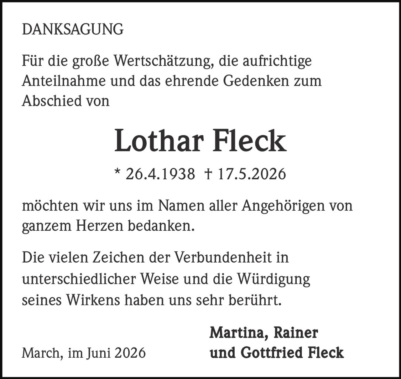 <strong>DANKSAGUNG</strong><br><br><p>Für die große Wertschätzung, die aufrichtige Anteilnahme und das ehrende Gedenken zum Abschied von</p><br><br><strong>Lothar Fleck</strong><br>* 26.4.1938 † 17.5.2026<br><br><p>möchten wir uns im Namen aller Angehörigen von ganzem Herzen bedanken.</p><br><br><p>Die vielen Zeichen der Verbundenheit in unterschiedlicher Weise und die Würdigung seines Wirkens haben uns sehr berührt.</p><br><br><p><strong>Martina, Rainer March, im Juni 2026 und Gottfried Fleck</strong></p>
