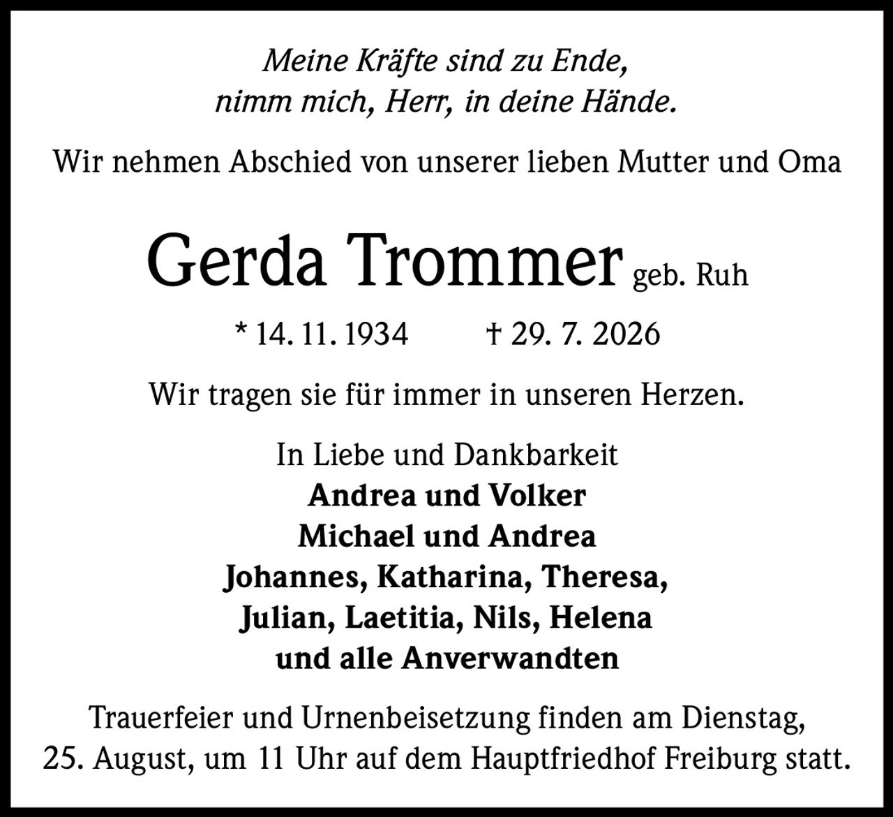 <p><i>Meine Kräfte sind zu Ende,<br/>nimm mich, Herr, in deine Hände.</i></p>

<p>Wir nehmen Abschied von unserer lieben Mutter und Oma</p>

<p><strong>Gerda Trommer geb. Ruh</strong></p>

<p>* 14.11.1934 † 29. 7. 2026</p>

<p>Wir tragen sie für immer in unseren Herzen.</p>

<p>In Liebe und Dankbarkeit<br/>
<strong>Andrea und Volker</strong><br/>
<strong>Michael und Andrea</strong><br/>
<strong>Johannes, Katharina, Theresa,<br/>
Julian, Laetitia, Nils, Helena</strong><br/>
und alle Anverwandten</p>

<p>Trauerfeier und Urnenbeisetzung finden am Dienstag, 25. August, um 11 Uhr auf dem Hauptfriedhof Freiburg statt.</p>