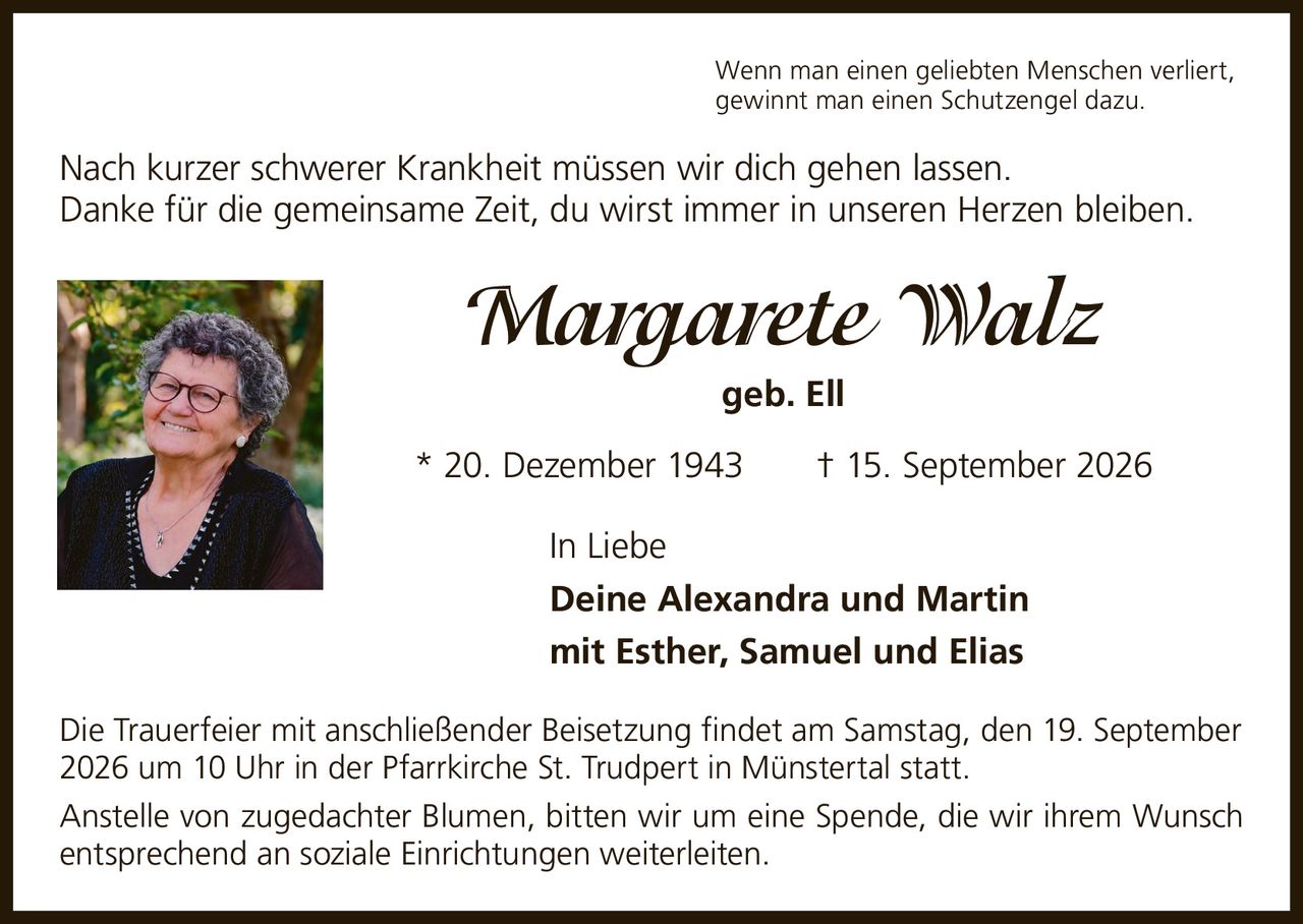 <p>Wenn man einen geliebten Menschen verliert, gewinnt man einen Schutzengel dazu.</p>

<p>Nach kurzer schwerer Krankheit müssen wir dich gehen lassen. Danke für die gemeinsame Zeit, du wirst immer in unseren Herzen bleiben.</p>

<p><strong>Margarete Walz</strong><br>geb. Ell<br><br>* 20. Dezember 1943 † 15. September 2026</p>

<p>In Liebe<br><strong>Deine Alexandra und Martin</strong><br>mit Esther, Samuel und Elias</p>

<p>Die Trauerfeier mit anschließender Beisetzung findet am Samstag, den 19. September 2026 um 10 Uhr in der Pfarrkirche St. Trudpert in Münstertal statt.</p>

<p>Anstelle von zugedachter Blumen, bitten wir um eine Spende, die wir ihrem Wunsch entsprechend an soziale Einrichtungen weiterleiten.</p>