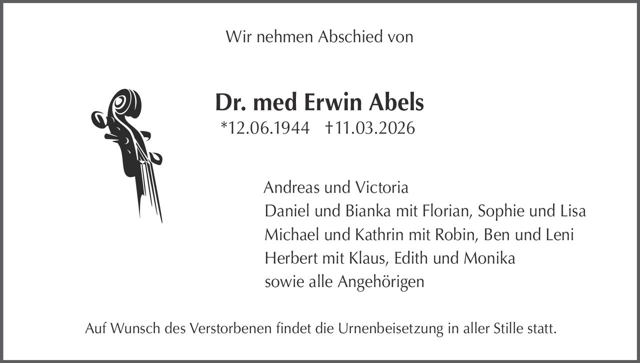 Wir nehmen Abschied von

Dr. med Erwin Abels
*12.06.1944 †11.03.2026
Andreas und Victoria
Daniel und Bianka mit Florian, Sophie und Lisa
Michael und Kathrin mit Robin, Ben und Leni
Herbert mit Klaus, Edith und Monika
sowie alle Angehörigen
Auf Wunsch des Verstorbenen findet die Urnenbeisetzung in aller Stille statt.
