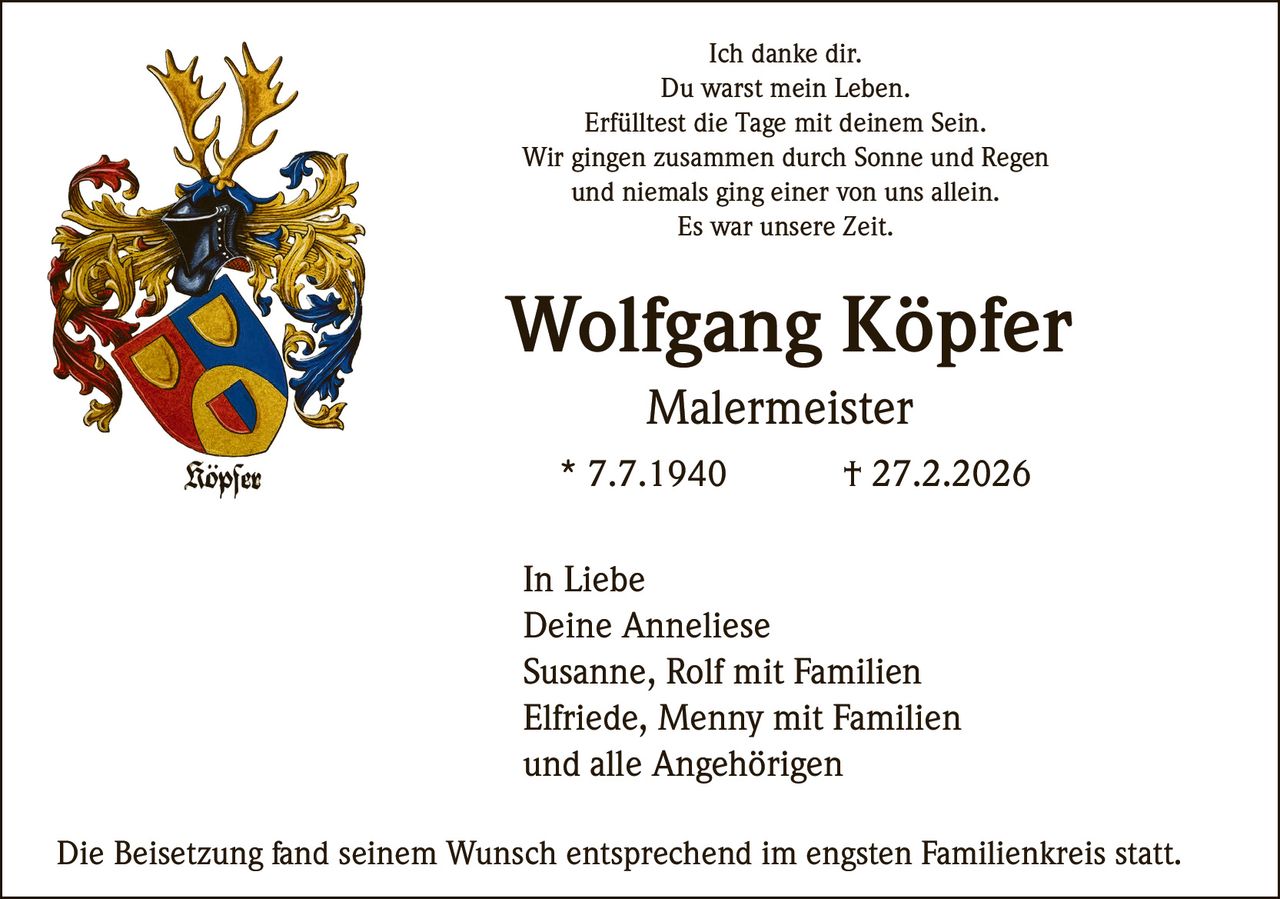 Ich danke dir.
Du warst mein Leben.
Erfülltest die Tage mit deinem Sein.
Wir gingen zusammen durch Sonne und Regen
und niemals ging einer von uns allein.
Es war unsere Zeit.

Wolfgang Köpfer
Malermeister
* 7.7.1940

† 27.2.2026

In Liebe
Deine Anneliese
Susanne, Rolf mit Familien
Elfriede, Menny mit Familien
und alle Angehörigen
Die Beisetzung fand seinem Wunsch entsprechend im engsten Familienkreis statt.