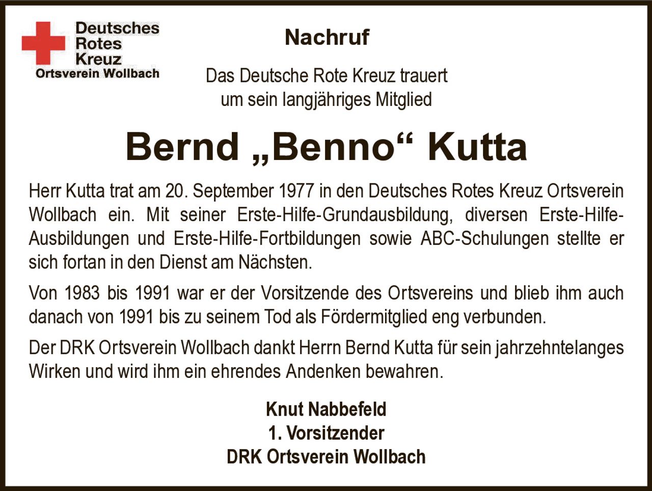 Nachruf
Das Deutsche Rote Kreuz trauert
um sein langjähriges Mitglied

Bernd „Benno“ Kutta
Herr Kutta trat am 20. September 1977 in den Deutsches Rotes Kreuz Ortsverein
Wollbach ein. Mit seiner Erste-Hilfe-Grundausbildung, diversen Erste-HilfeAusbildungen und Erste-Hilfe-Fortbildungen sowie ABC-Schulungen stellte er
sich fortan in den Dienst am Nächsten.
Von 1983 bis 1991 war er der Vorsitzende des Ortsvereins und blieb ihm auch
danach von 1991 bis zu seinem Tod als Fördermitglied eng verbunden.
Der DRK Ortsverein Wollbach dankt Herrn Bernd Kutta für sein jahrzehntelanges
Wirken und wird ihm ein ehrendes Andenken bewahren.
Knut Nabbefeld
1. Vorsitzender
DRK Ortsverein Wollbach