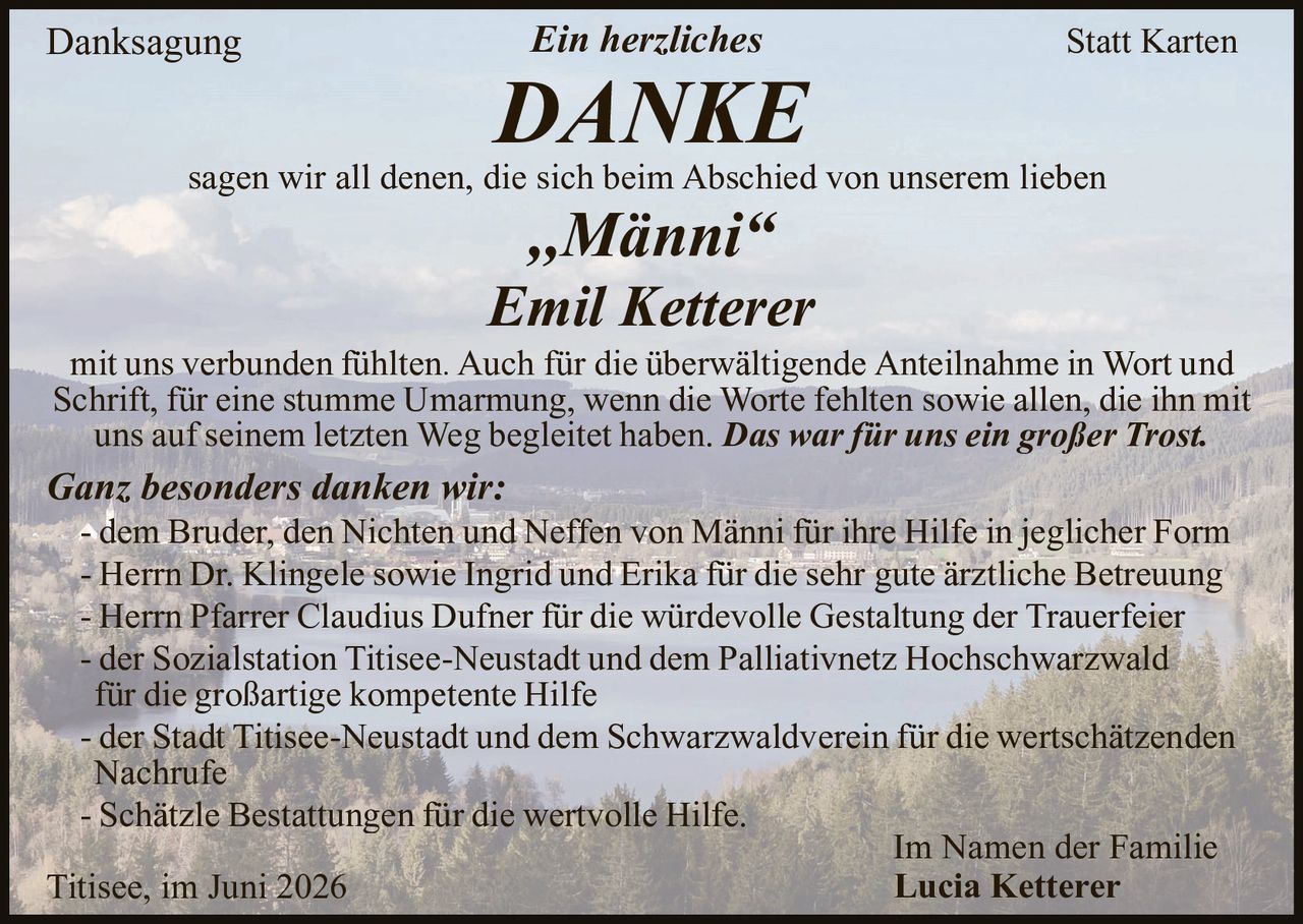 <p><strong>Danksagung</strong></p>

<p><i>Ein herzliches</i></p>

<p><strong>DANKE</strong></p>

<p>sagen wir all denen, die sich beim Abschied von unserem lieben</p>

<p><strong>„Männi"<br>Emil Ketterer</strong></p>

<p>mit uns verbunden fühlten. Auch für die überwältigende Anteilnahme in Wort und Schrift, für eine stumme Umarmung, wenn die Worte fehlten sowie allen, die ihn mit uns auf seinem letzten Weg begleitet haben. <i>Das war für uns ein großer Trost.</i></p>

<p><i>Ganz besonders danken wir:</i></p>

<p>- dem Bruder, den Nichten und Neffen von Männi für ihre Hilfe in jeglicher Form<br>
- Herrn Dr. Klingele sowie Ingrid und Erika für die sehr gute ärztliche Betreuung<br>
- Herrn Pfarrer Claudius Dufner für die würdevolle Gestaltung der Trauerfeier<br>
- der Sozialstation Titisee-Neustadt und dem Palliativnetz Hochschwarzwald für die großartige kompetente Hilfe<br>
- der Stadt Titisee-Neustadt und dem Schwarzwaldverein für die wertschätzenden Nachrufe<br>
- Schätzle Bestattungen für die wertvolle Hilfe.</p>

<p style="text-align: right;">Im Namen der Familie<br>
<strong>Lucia Ketterer</strong></p>

<p>Titisee, im Juni 2026</p>

<p><strong>Statt Karten</strong></p>