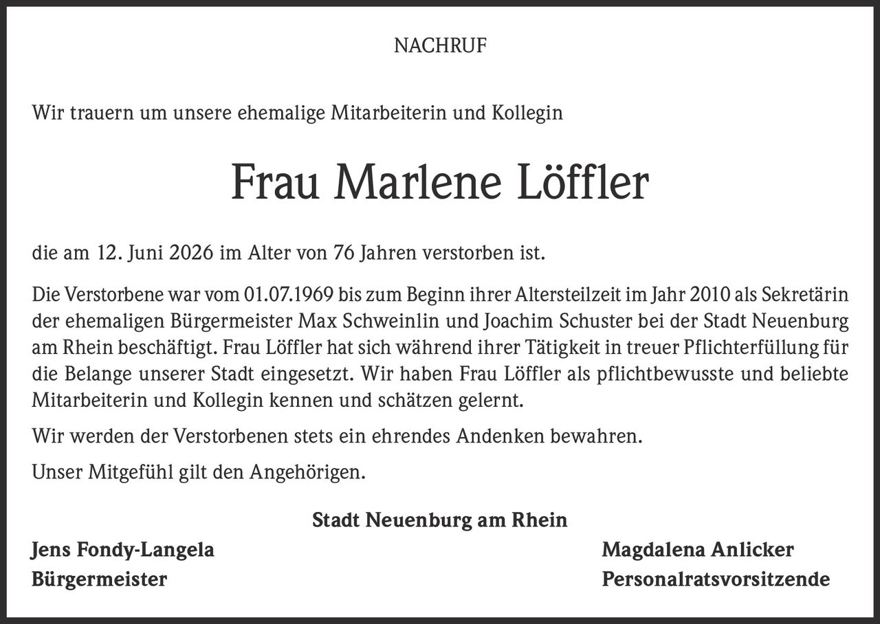<p>Wir trauern um unsere ehemalige Mitarbeiterin und Kollegin</p>

<p><strong>Frau Marlene Löffler</strong></p>

<p>die am 12. Juni 2026 im Alter von 76 Jahren verstorben ist.</p>

<p>Die Verstorbene war vom 01.07.1969 bis zum Beginn ihrer Altersteilzeit im Jahr 2010 als Sekretärin der ehemaligen Bürgermeister Max Schweinlin und Joachim Schuster bei der Stadt Neuenburg am Rhein beschäftigt. Frau Löffler hat sich während ihrer Tätigkeit in treuer Pflichterfüllung für die Belange unserer Stadt eingesetzt. Wir haben Frau Löffler als pflichtbewusste und beliebte Mitarbeiterin und Kollegin kennen und schätzen gelernt.</p>

<p>Wir werden der Verstorbenen stets ein ehrendes Andenken bewahren.</p>

<p>Unser Mitgefühl gilt den Angehörigen.</p>

<p><strong>Stadt Neuenburg am Rhein</strong></p>

<p><strong>Jens Fondy-Langela</strong> <strong>Magdalena Anlicker</strong><br/>Bürgermeister Personalratsvorsitzende</p>