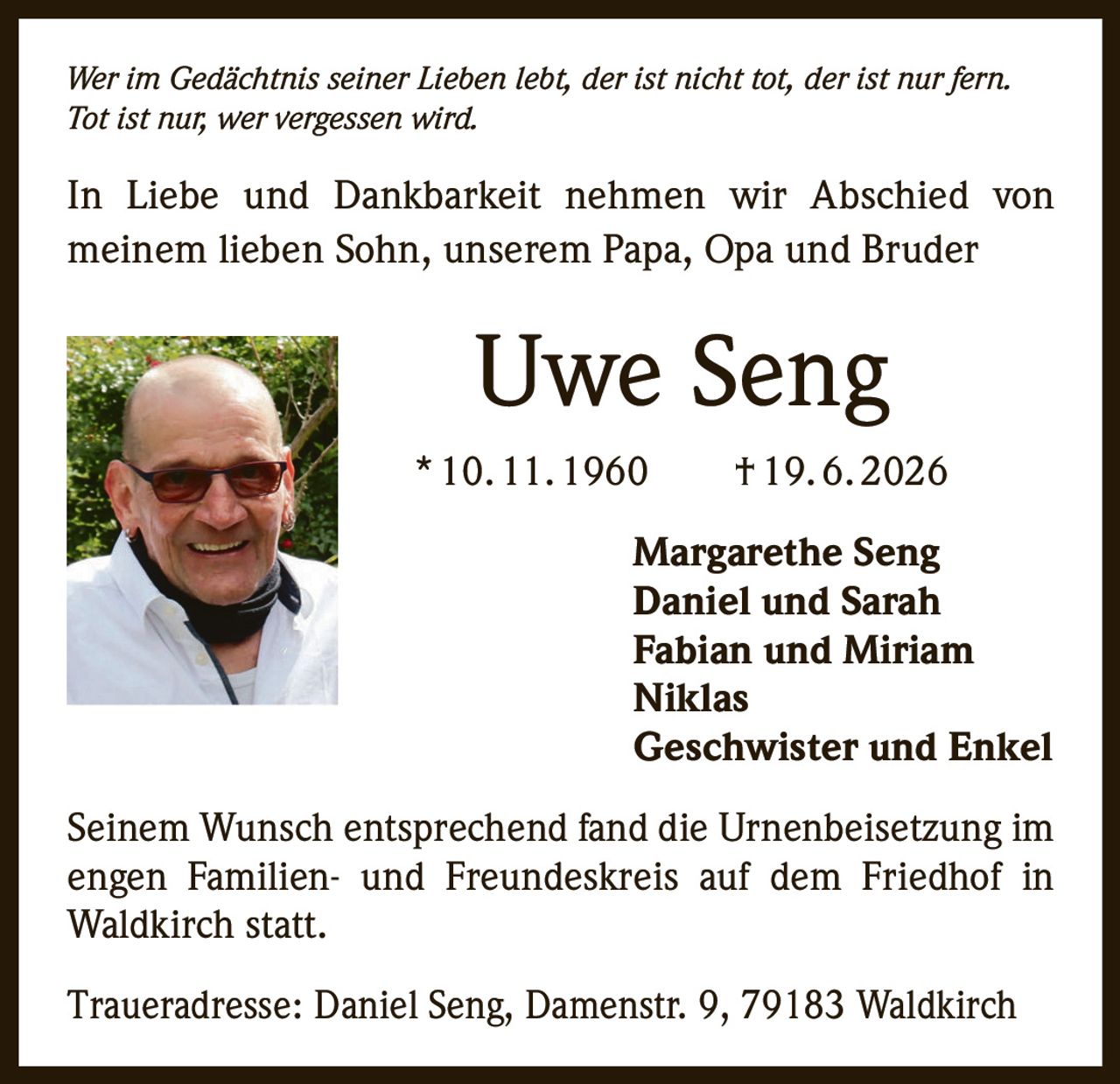 <p><i>Wer im Gedächtnis seiner Lieben lebt, der ist nicht tot, der ist nur fern. Tot ist nur, wer vergessen wird.</i></p><p>In Liebe und Dankbarkeit nehmen wir Abschied von meinem lieben Sohn, unserem Papa, Opa und Bruder</p><p><strong>Uwe Seng</strong><br/>* 10. 11. 1960 † 19. 6. 2026</p><p>Margarethe Seng<br/>Daniel und Sarah<br/>Fabian und Miriam<br/>Niklas<br/>Geschwister und Enkel</p><p>Seinem Wunsch entsprechend fand die Urnenbeisetzung im engen Familien- und Freundeskreis auf dem Friedhof in Waldkirch statt.</p><p>Traueradresse: Daniel Seng, Damenstr. 9, 79183 Waldkirch</p>